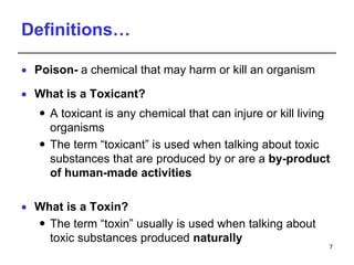 Definitions…
 Poison- a chemical that may harm or kill an organism
 What is a Toxicant?
 A toxicant is any chemical that can injure or kill living
organisms
 The term “toxicant” is used when talking about toxic
substances that are produced by or are a by-product
of human-made activities
 What is a Toxin?
 The term “toxin” usually is used when talking about
toxic substances produced naturally
7
 