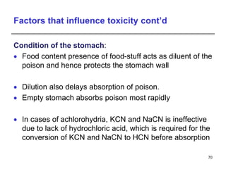 Factors that influence toxicity cont’d
Condition of the stomach:
 Food content presence of food-stuff acts as diluent of the
poison and hence protects the stomach wall
 Dilution also delays absorption of poison.
 Empty stomach absorbs poison most rapidly
 In cases of achlorohydria, KCN and NaCN is ineffective
due to lack of hydrochloric acid, which is required for the
conversion of KCN and NaCN to HCN before absorption
70
 