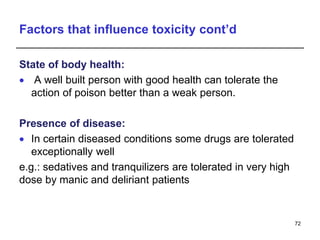 Factors that influence toxicity cont’d
State of body health:
 A well built person with good health can tolerate the
action of poison better than a weak person.
Presence of disease:
 In certain diseased conditions some drugs are tolerated
exceptionally well
e.g.: sedatives and tranquilizers are tolerated in very high
dose by manic and deliriant patients
72
 
