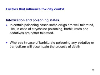 Factors that influence toxicity cont’d
Intoxication arid poisoning states
 In certain poisoning cases some drugs are well tolerated,
like, in case of strychnine poisoning, barbiturates and
sedatives are better tolerated.
 Whereas in case of barbiturate poisoning any sedative or
tranquilizer will accentuate the process of death
73
 