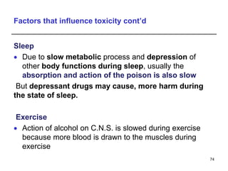Factors that influence toxicity cont’d
Sleep
 Due to slow metabolic process and depression of
other body functions during sleep, usually the
absorption and action of the poison is also slow
But depressant drugs may cause, more harm during
the state of sleep.
Exercise
 Action of alcohol on C.N.S. is slowed during exercise
because more blood is drawn to the muscles during
exercise
74
 