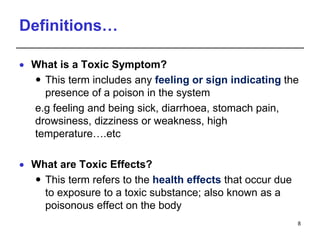 Definitions…
 What is a Toxic Symptom?
 This term includes any feeling or sign indicating the
presence of a poison in the system
e.g feeling and being sick, diarrhoea, stomach pain,
drowsiness, dizziness or weakness, high
temperature….etc
 What are Toxic Effects?
 This term refers to the health effects that occur due
to exposure to a toxic substance; also known as a
poisonous effect on the body
8
 