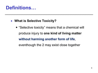 Definitions…
 What is Selective Toxicity?
 “Selective toxicity” means that a chemical will
produce injury to one kind of living matter
without harming another form of life,
eventhough the 2 may exist close together
9
 