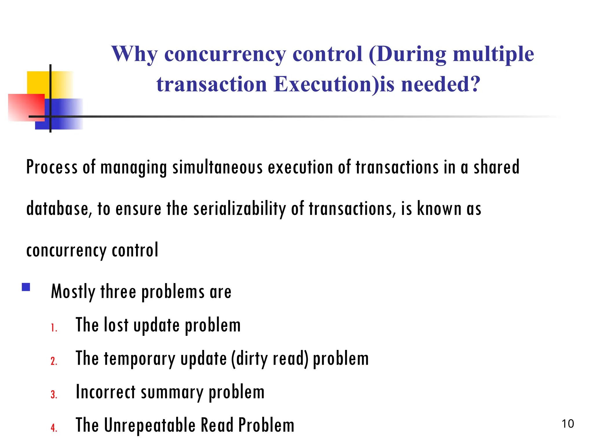 Why concurrency control (During multiple
transaction Execution)is needed?
Process of managing simultaneous execution of transactions in a shared
database, to ensure the serializability of transactions, is known as
concurrency control
 Mostly three problems are
1. The lost update problem
2. The temporary update (dirty read) problem
3. Incorrect summary problem
4. The Unrepeatable Read Problem 10
 