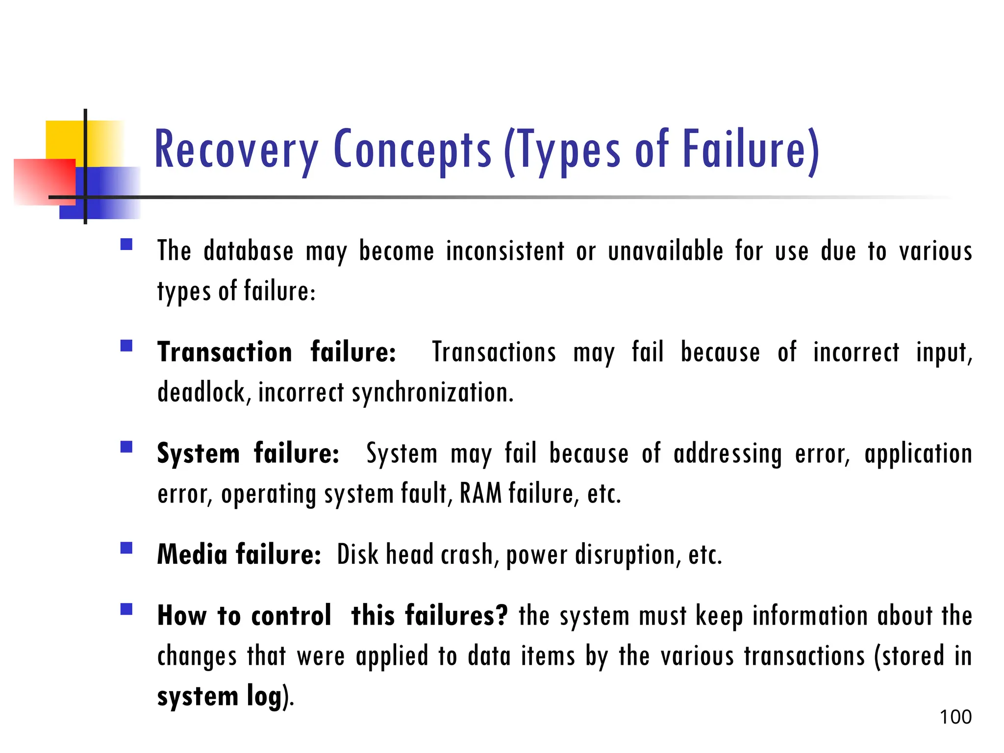 Recovery Concepts (Types of Failure)
 The database may become inconsistent or unavailable for use due to various
types of failure:
 Transaction failure: Transactions may fail because of incorrect input,
deadlock, incorrect synchronization.
 System failure: System may fail because of addressing error, application
error, operating system fault, RAM failure, etc.
 Media failure: Disk head crash, power disruption, etc.
 How to control this failures? the system must keep information about the
changes that were applied to data items by the various transactions (stored in
system log).
100
 