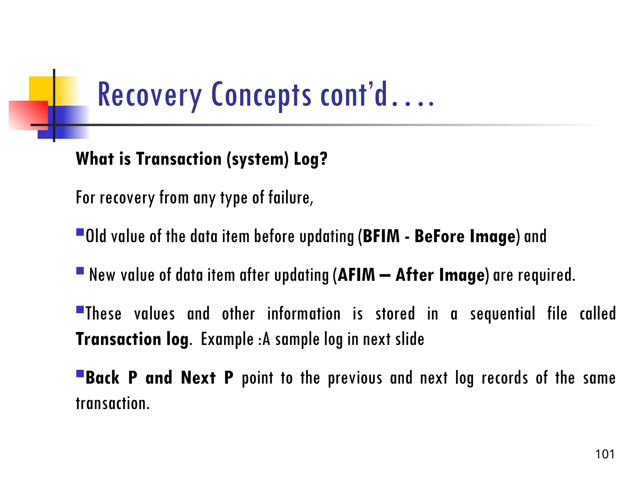 Recovery Concepts cont’d….
What is Transaction (system) Log?
For recovery from any type of failure,
Old value of the data item before updating (BFIM - BeFore Image) and
 New value of data item after updating (AFIM – After Image) are required.
These values and other information is stored in a sequential file called
Transaction log. Example :A sample log in next slide
Back P and Next P point to the previous and next log records of the same
transaction.
101
 