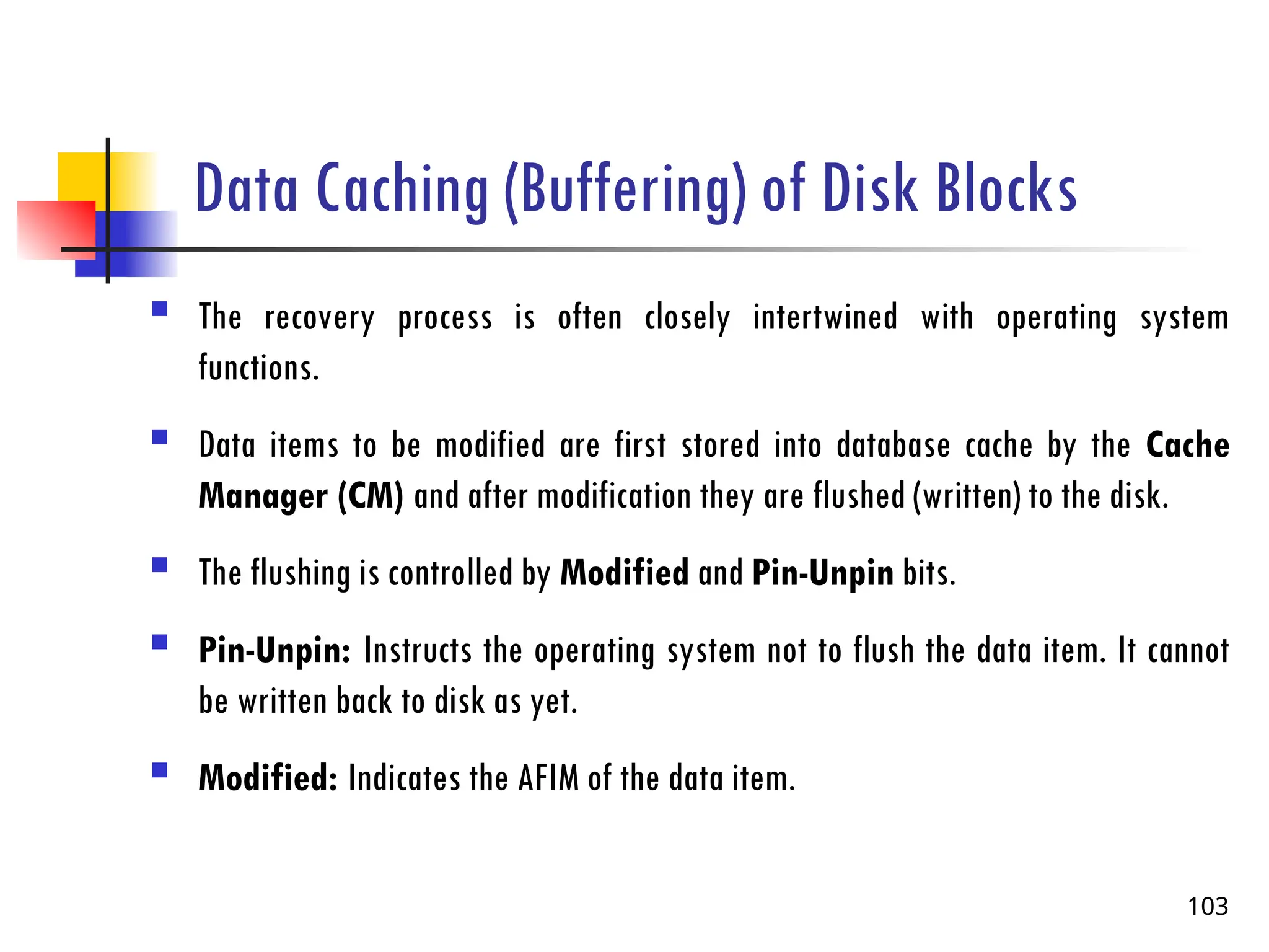 Data Caching (Buffering) of Disk Blocks
 The recovery process is often closely intertwined with operating system
functions.
 Data items to be modified are first stored into database cache by the Cache
Manager (CM) and after modification they are flushed (written) to the disk.
 The flushing is controlled by Modified and Pin-Unpin bits.
 Pin-Unpin: Instructs the operating system not to flush the data item. It cannot
be written back to disk as yet.
 Modified: Indicates the AFIM of the data item.
103
 