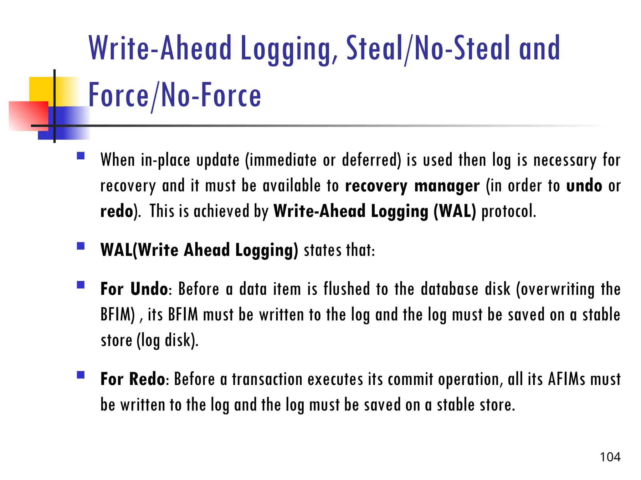 Write-Ahead Logging, Steal/No-Steal and
Force/No-Force
 When in-place update (immediate or deferred) is used then log is necessary for
recovery and it must be available to recovery manager (in order to undo or
redo). This is achieved by Write-Ahead Logging (WAL) protocol.
 WAL(Write Ahead Logging) states that:
 For Undo: Before a data item is flushed to the database disk (overwriting the
BFIM) , its BFIM must be written to the log and the log must be saved on a stable
store (log disk).
 For Redo: Before a transaction executes its commit operation, all its AFIMs must
be written to the log and the log must be saved on a stable store.
104
 