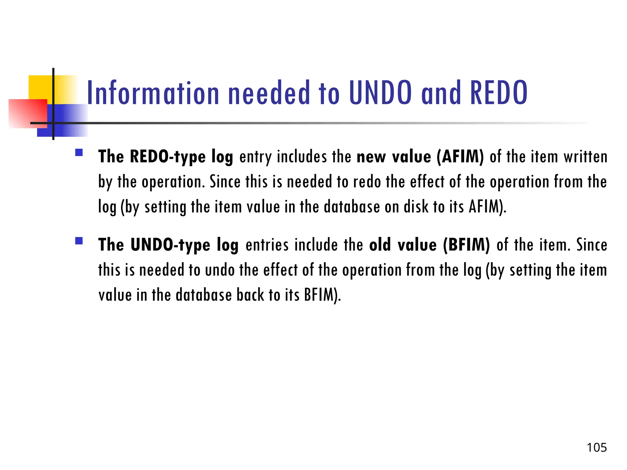 Information needed to UNDO and REDO
 The REDO-type log entry includes the new value (AFIM) of the item written
by the operation. Since this is needed to redo the effect of the operation from the
log (by setting the item value in the database on disk to its AFIM).
 The UNDO-type log entries include the old value (BFIM) of the item. Since
this is needed to undo the effect of the operation from the log (by setting the item
value in the database back to its BFIM).
105
 
