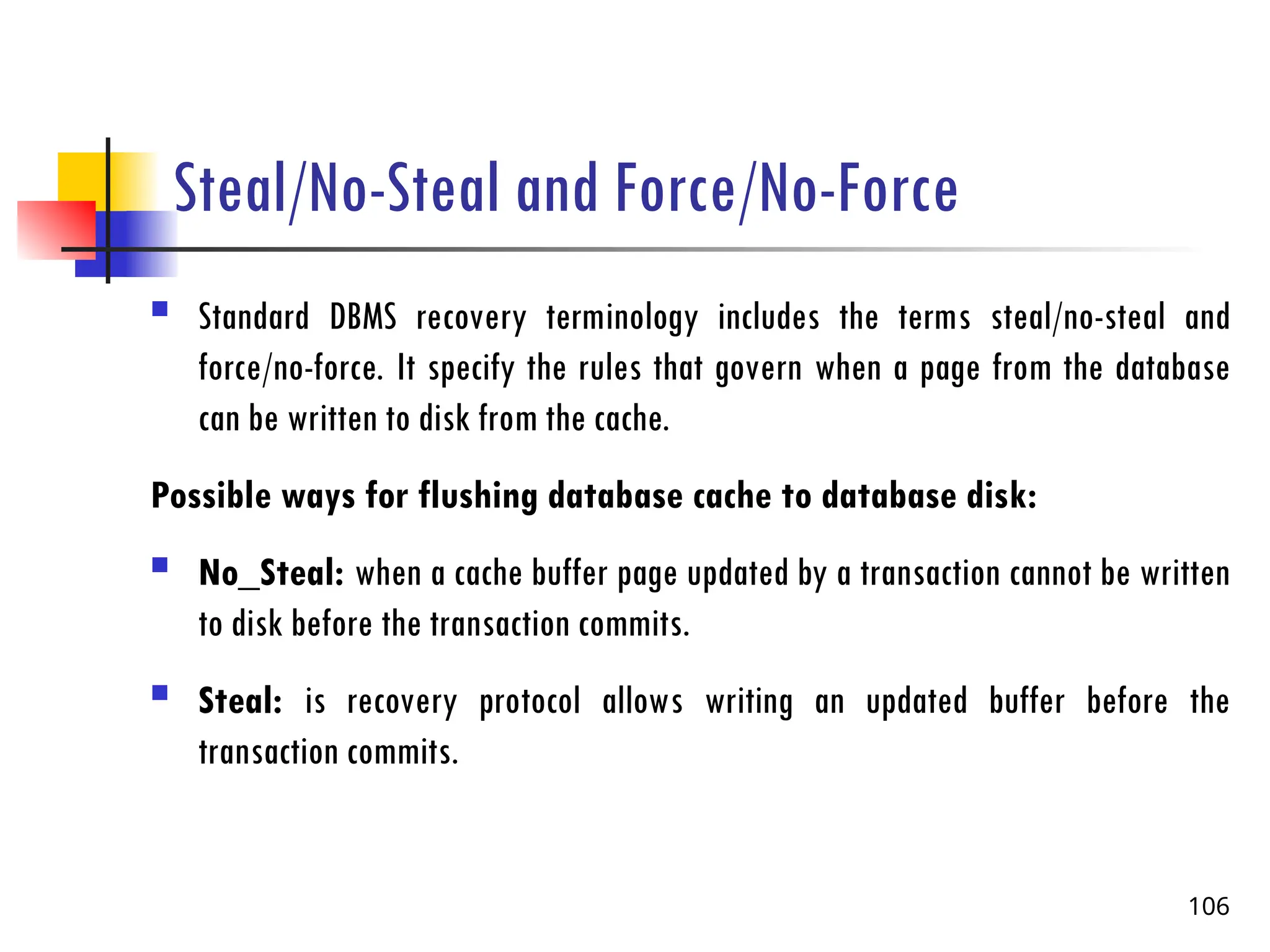 Steal/No-Steal and Force/No-Force
 Standard DBMS recovery terminology includes the terms steal/no-steal and
force/no-force. It specify the rules that govern when a page from the database
can be written to disk from the cache.
Possible ways for flushing database cache to database disk:
 No_Steal: when a cache buffer page updated by a transaction cannot be written
to disk before the transaction commits.
 Steal: is recovery protocol allows writing an updated buffer before the
transaction commits.
106
 