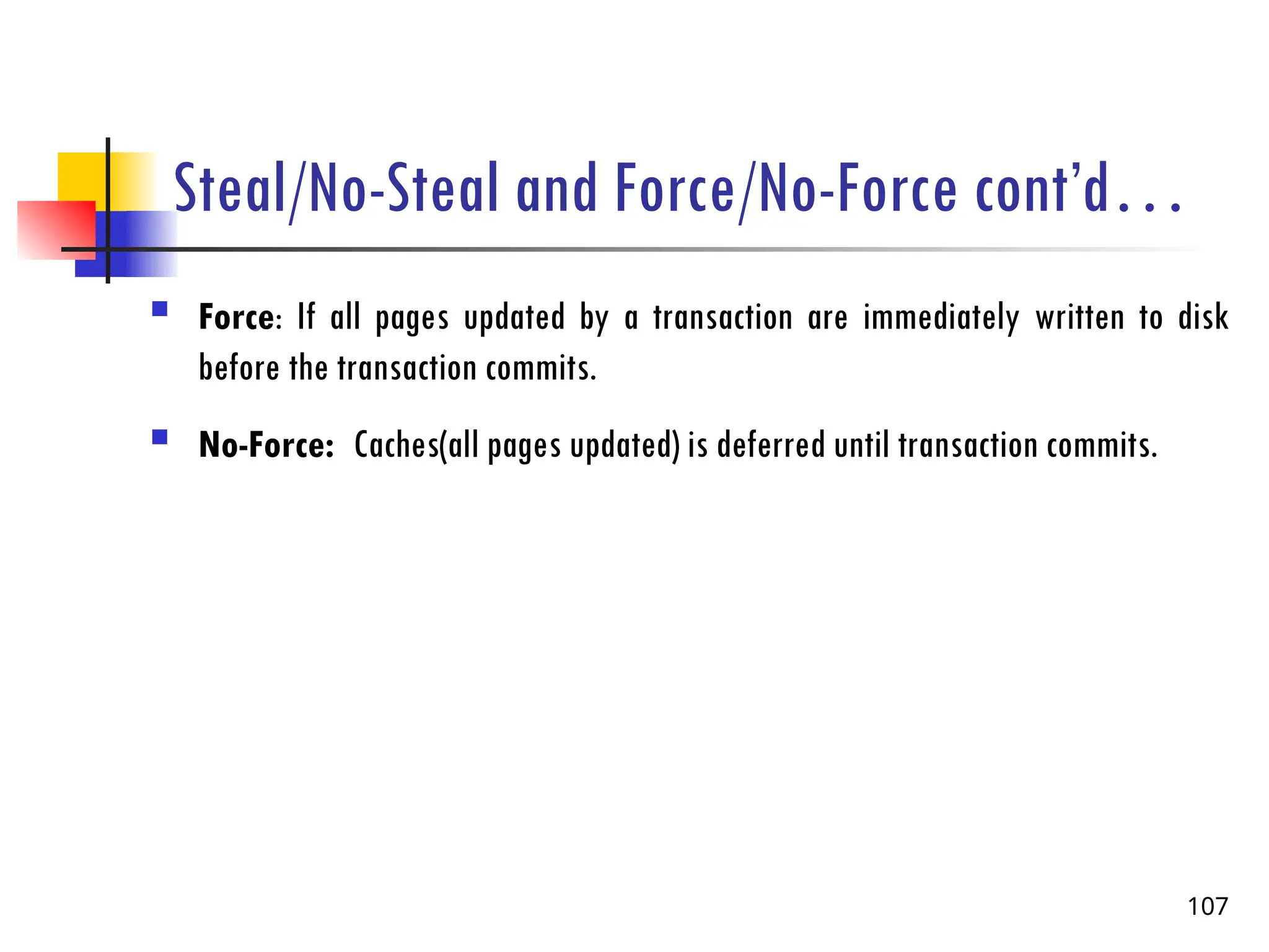 Steal/No-Steal and Force/No-Force cont’d…
 Force: If all pages updated by a transaction are immediately written to disk
before the transaction commits.
 No-Force: Caches(all pages updated) is deferred until transaction commits.
107
 