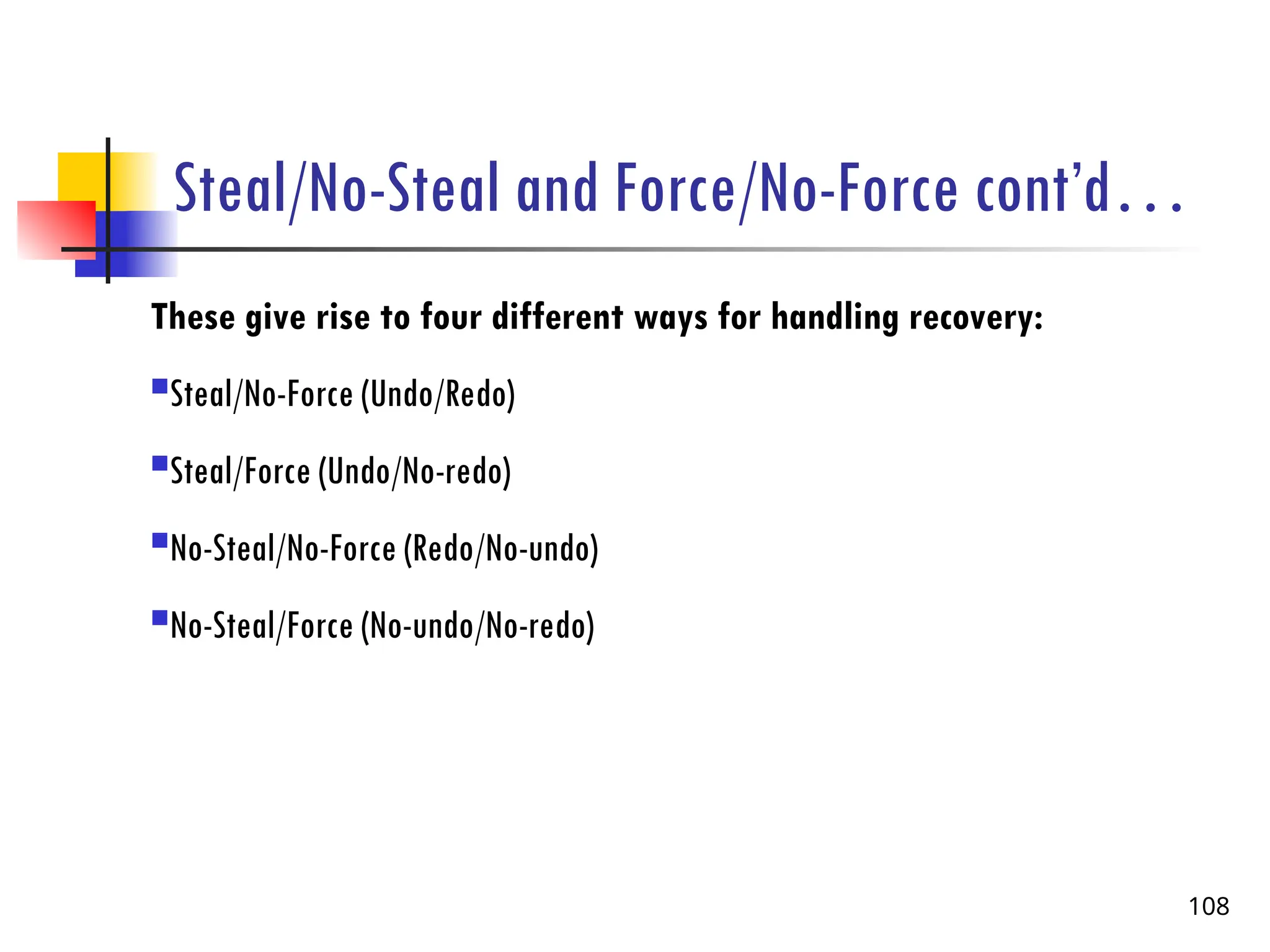 Steal/No-Steal and Force/No-Force cont’d…
These give rise to four different ways for handling recovery:
Steal/No-Force (Undo/Redo)
Steal/Force (Undo/No-redo)
No-Steal/No-Force (Redo/No-undo)
No-Steal/Force (No-undo/No-redo)
108
 