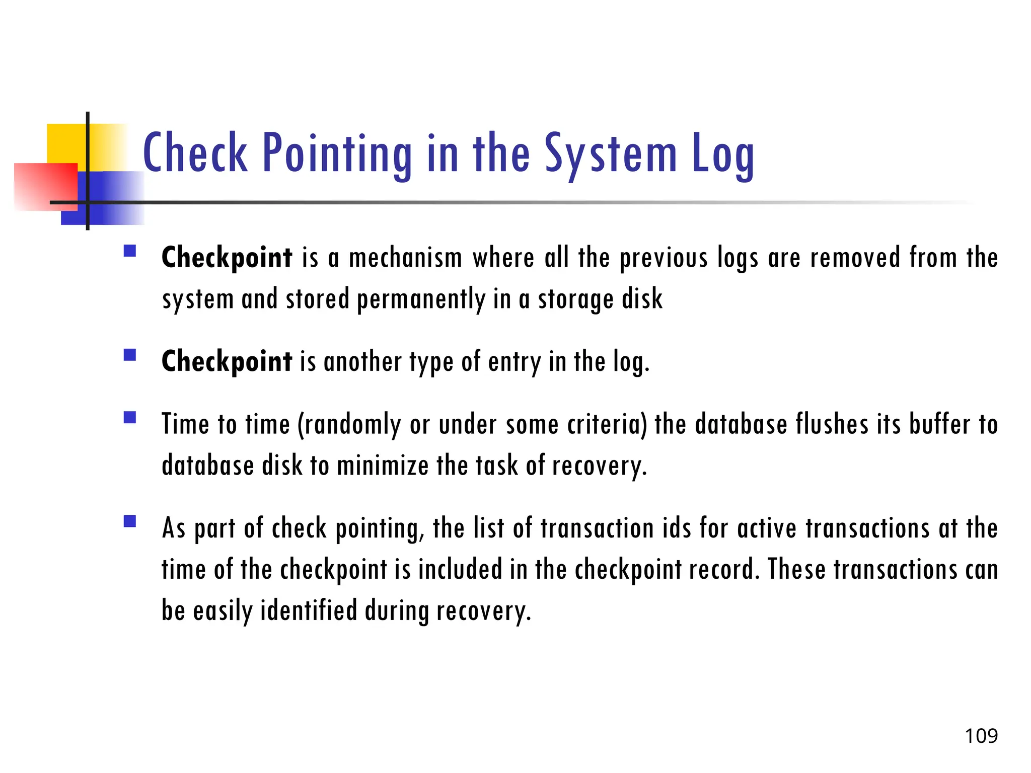 Check Pointing in the System Log
 Checkpoint is a mechanism where all the previous logs are removed from the
system and stored permanently in a storage disk
 Checkpoint is another type of entry in the log.
 Time to time (randomly or under some criteria) the database flushes its buffer to
database disk to minimize the task of recovery.
 As part of check pointing, the list of transaction ids for active transactions at the
time of the checkpoint is included in the checkpoint record. These transactions can
be easily identified during recovery.
109
 