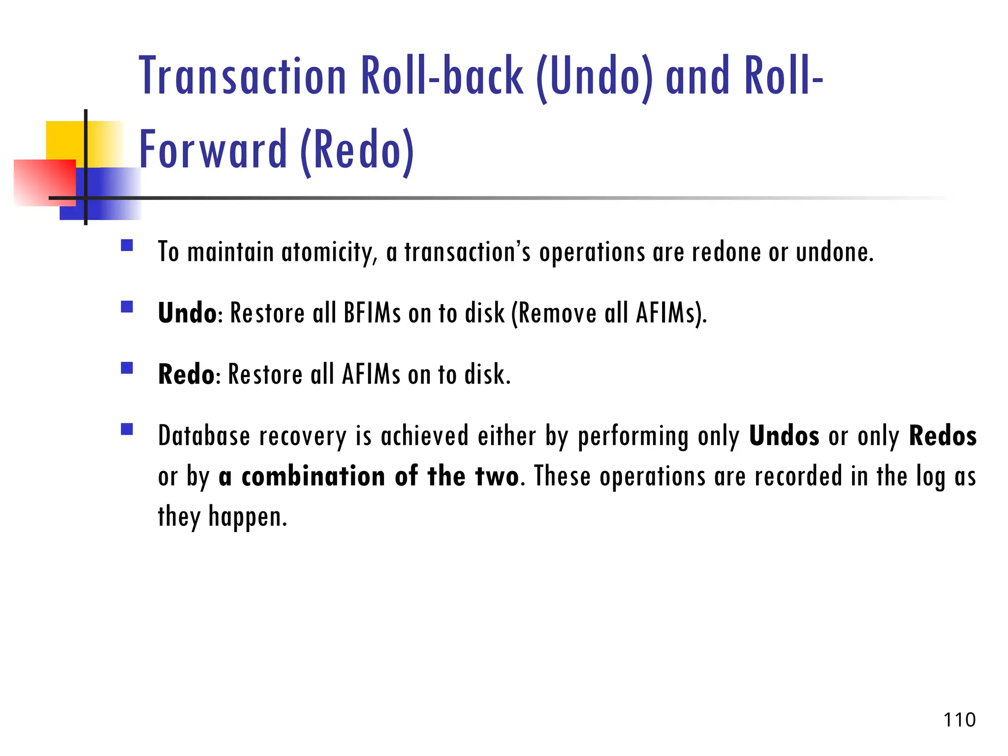 Transaction Roll-back (Undo) and Roll-
Forward (Redo)
 To maintain atomicity, a transaction’s operations are redone or undone.
 Undo: Restore all BFIMs on to disk (Remove all AFIMs).
 Redo: Restore all AFIMs on to disk.
 Database recovery is achieved either by performing only Undos or only Redos
or by a combination of the two. These operations are recorded in the log as
they happen.
110
 