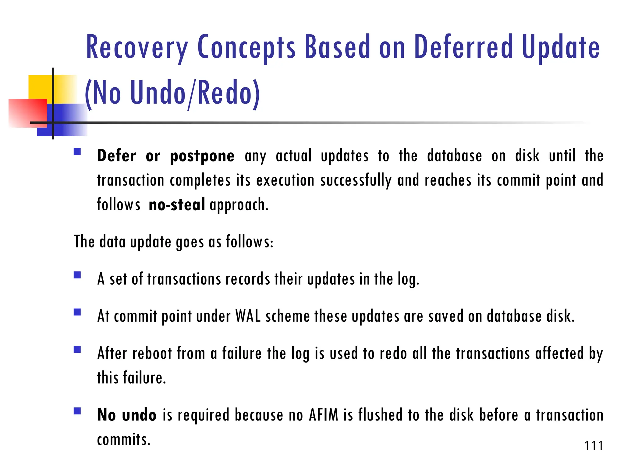 Recovery Concepts Based on Deferred Update
(No Undo/Redo)
 Defer or postpone any actual updates to the database on disk until the
transaction completes its execution successfully and reaches its commit point and
follows no-steal approach.
The data update goes as follows:
 A set of transactions records their updates in the log.
 At commit point under WAL scheme these updates are saved on database disk.
 After reboot from a failure the log is used to redo all the transactions affected by
this failure.
 No undo is required because no AFIM is flushed to the disk before a transaction
commits. 111
 