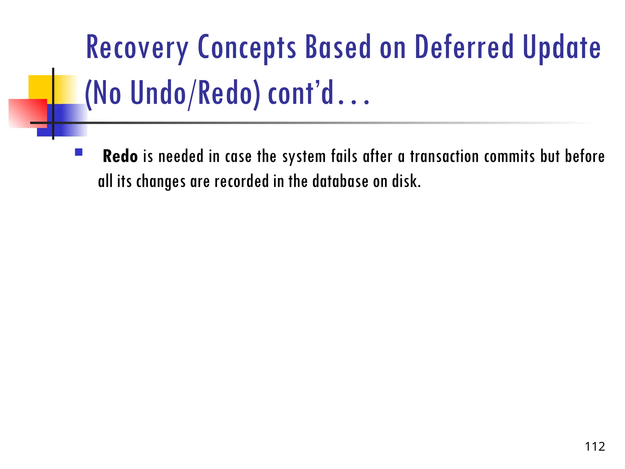 Recovery Concepts Based on Deferred Update
(No Undo/Redo) cont’d…
 Redo is needed in case the system fails after a transaction commits but before
all its changes are recorded in the database on disk.
112
 