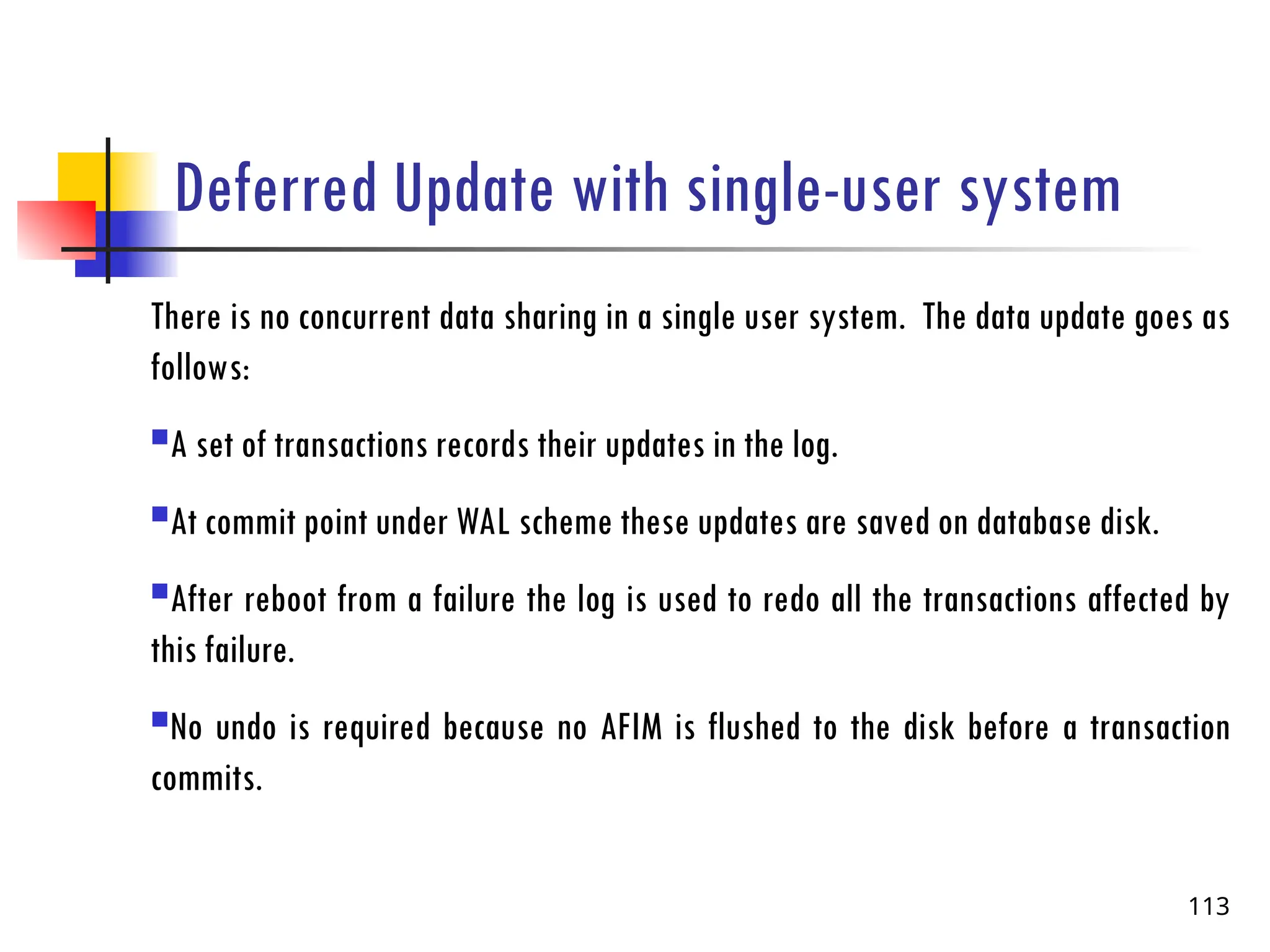 Deferred Update with single-user system
There is no concurrent data sharing in a single user system. The data update goes as
follows:
A set of transactions records their updates in the log.
At commit point under WAL scheme these updates are saved on database disk.
After reboot from a failure the log is used to redo all the transactions affected by
this failure.
No undo is required because no AFIM is flushed to the disk before a transaction
commits.
113
 