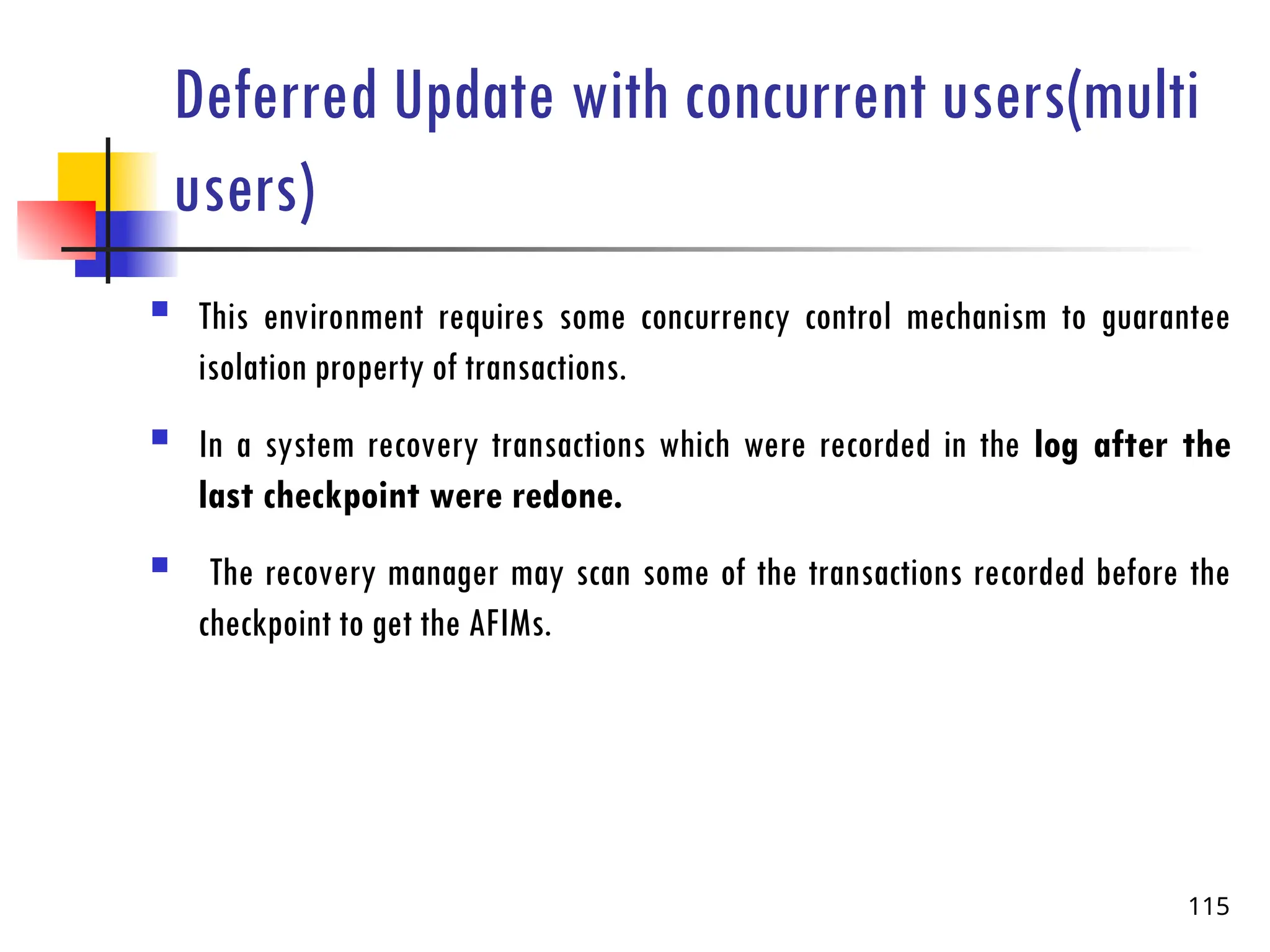 Deferred Update with concurrent users(multi
users)
 This environment requires some concurrency control mechanism to guarantee
isolation property of transactions.
 In a system recovery transactions which were recorded in the log after the
last checkpoint were redone.
 The recovery manager may scan some of the transactions recorded before the
checkpoint to get the AFIMs.
115
 