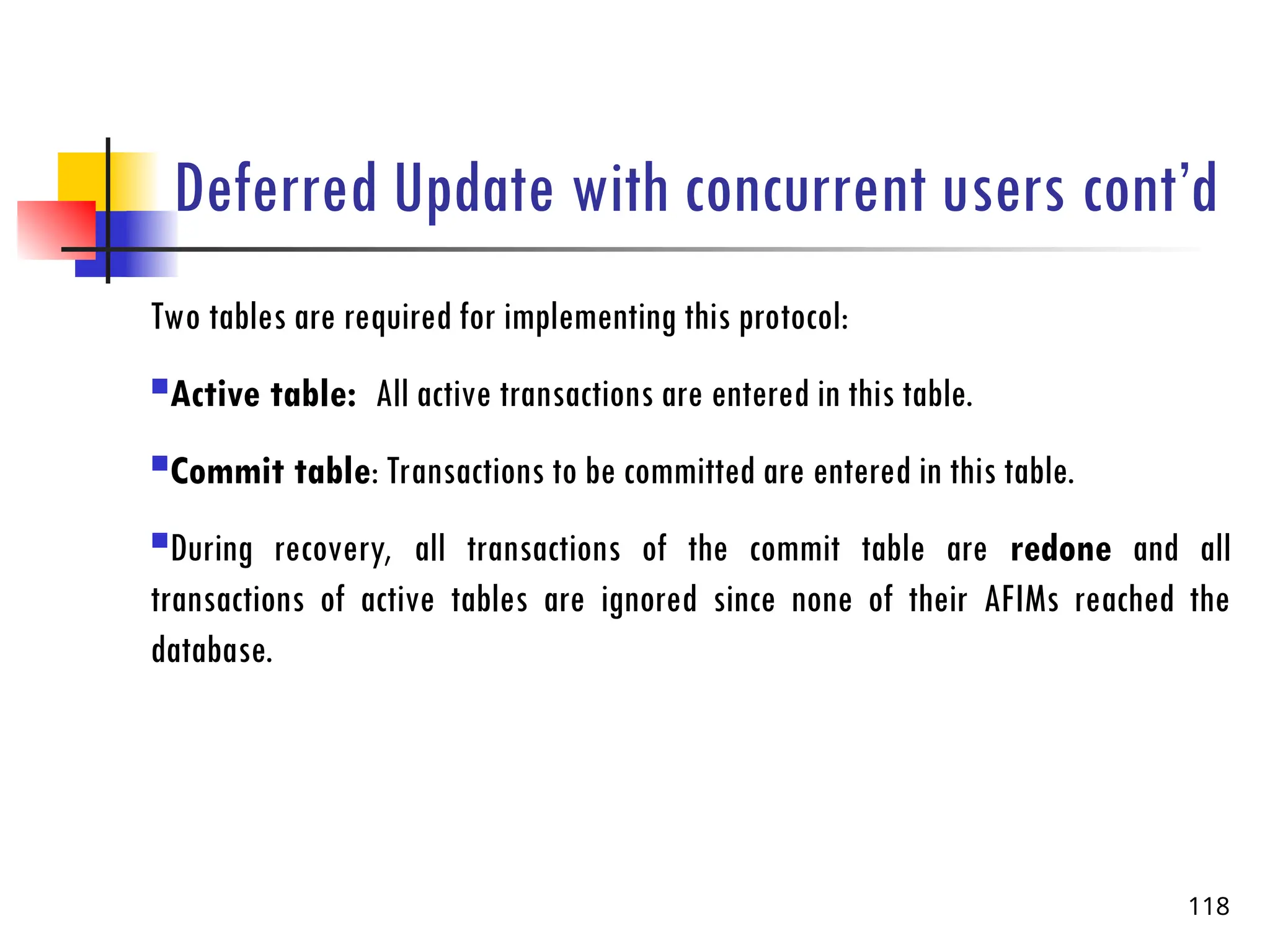 Deferred Update with concurrent users cont’d
Two tables are required for implementing this protocol:
Active table: All active transactions are entered in this table.
Commit table: Transactions to be committed are entered in this table.
During recovery, all transactions of the commit table are redone and all
transactions of active tables are ignored since none of their AFIMs reached the
database.
118
 