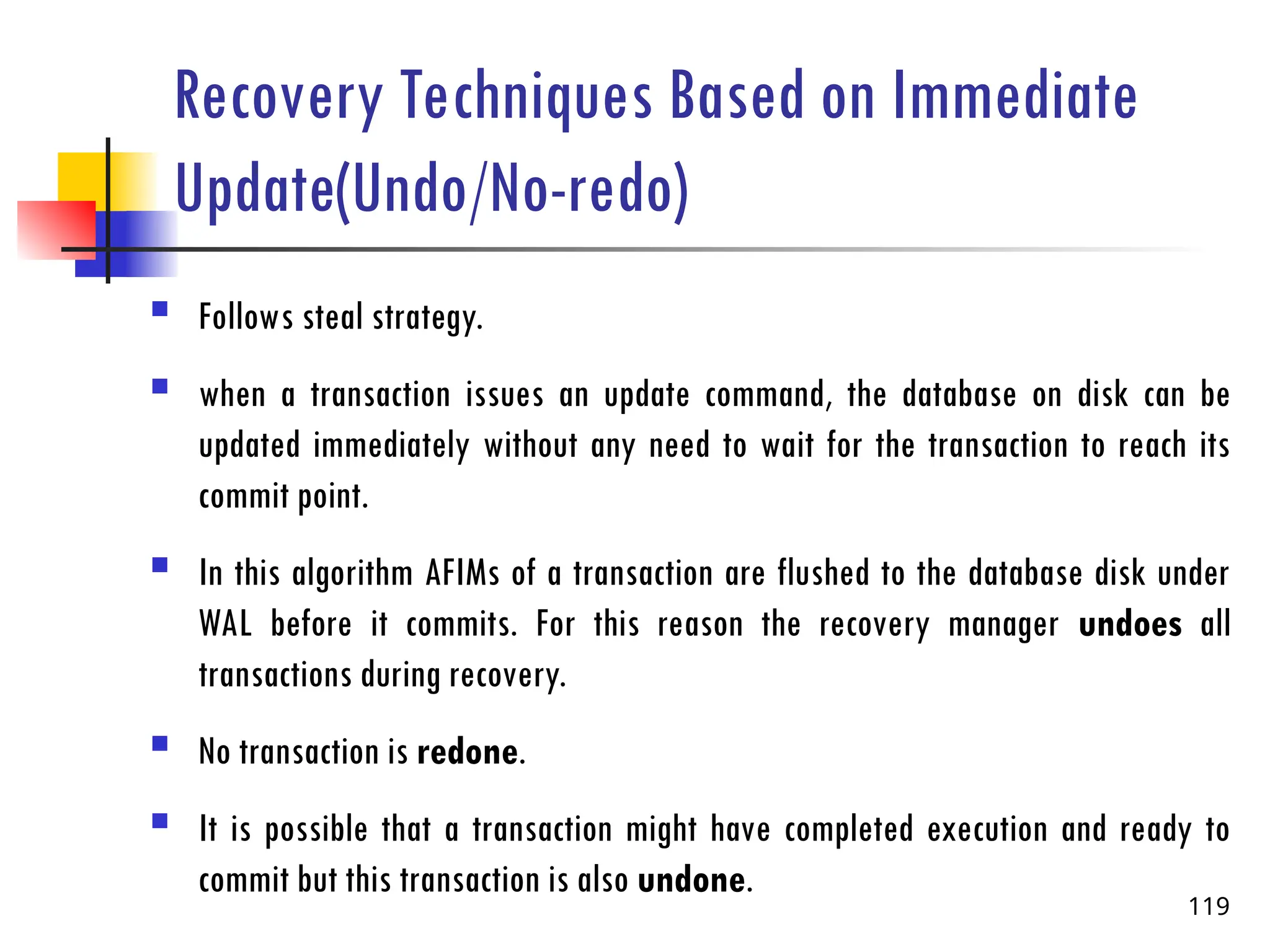 Recovery Techniques Based on Immediate
Update(Undo/No-redo)
 Follows steal strategy.
 when a transaction issues an update command, the database on disk can be
updated immediately without any need to wait for the transaction to reach its
commit point.
 In this algorithm AFIMs of a transaction are flushed to the database disk under
WAL before it commits. For this reason the recovery manager undoes all
transactions during recovery.
 No transaction is redone.
 It is possible that a transaction might have completed execution and ready to
commit but this transaction is also undone.
119
 