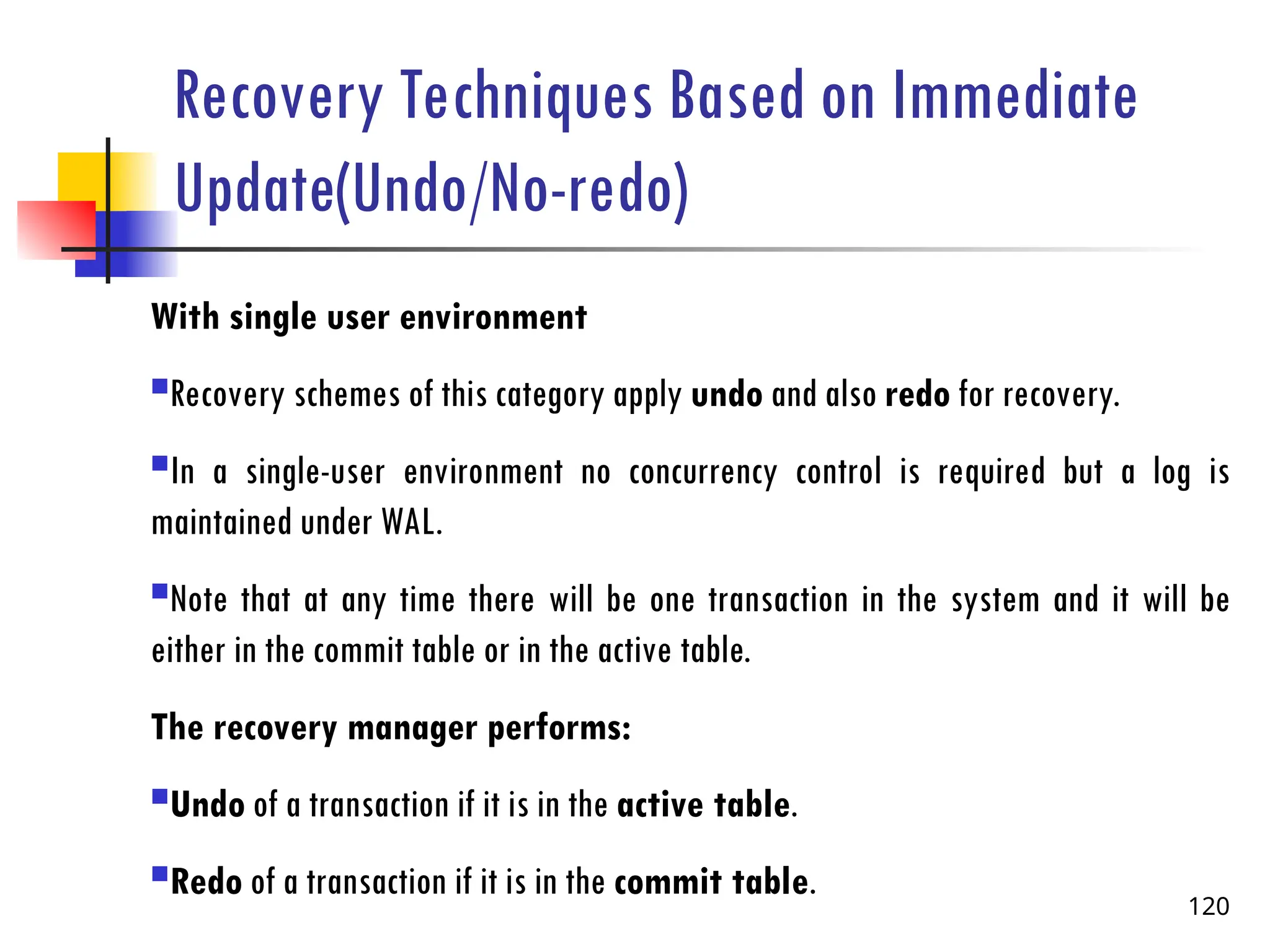 Recovery Techniques Based on Immediate
Update(Undo/No-redo)
With single user environment
Recovery schemes of this category apply undo and also redo for recovery.
In a single-user environment no concurrency control is required but a log is
maintained under WAL.
Note that at any time there will be one transaction in the system and it will be
either in the commit table or in the active table.
The recovery manager performs:
Undo of a transaction if it is in the active table.
Redo of a transaction if it is in the commit table.
120
 
