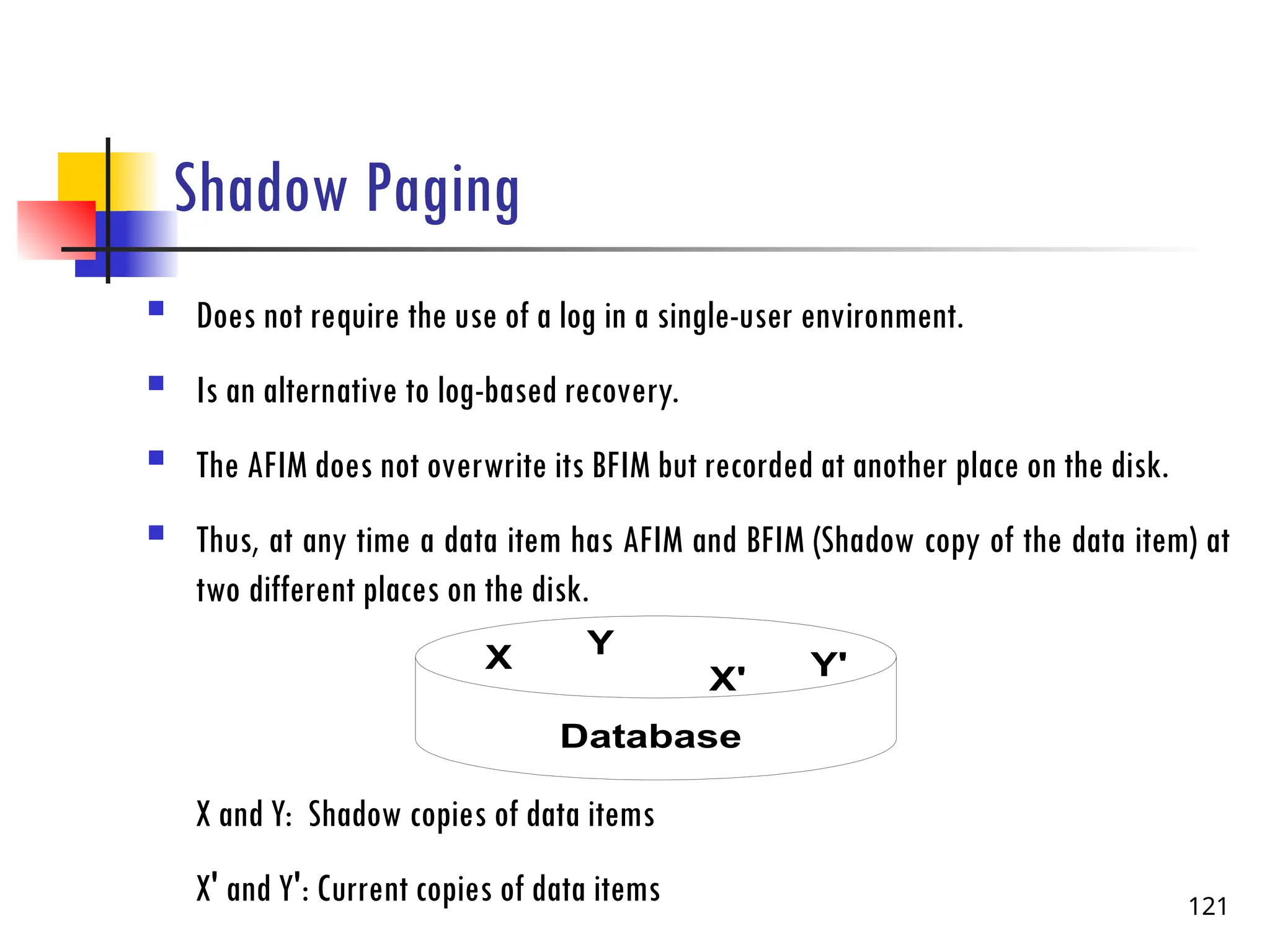 Shadow Paging
 Does not require the use of a log in a single-user environment.
 Is an alternative to log-based recovery.
 The AFIM does not overwrite its BFIM but recorded at another place on the disk.
 Thus, at any time a data item has AFIM and BFIM (Shadow copy of the data item) at
two different places on the disk.
X and Y: Shadow copies of data items
X' and Y': Current copies of data items 121
X Y
Database
X' Y'
 