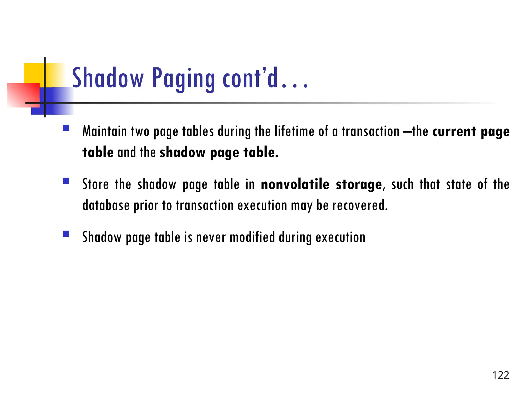 Shadow Paging cont’d…
 Maintain two page tables during the lifetime of a transaction –the current page
table and the shadow page table.
 Store the shadow page table in nonvolatile storage, such that state of the
database prior to transaction execution may be recovered.
 Shadow page table is never modified during execution
122
 