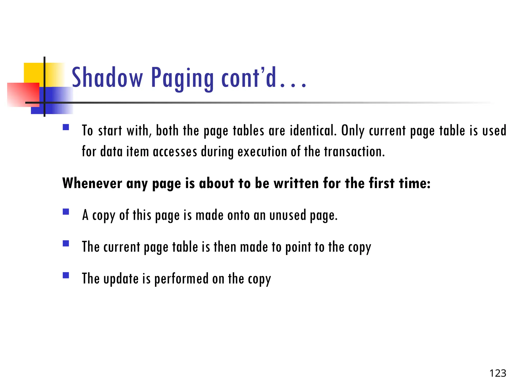 Shadow Paging cont’d…
 To start with, both the page tables are identical. Only current page table is used
for data item accesses during execution of the transaction.
Whenever any page is about to be written for the first time:
 A copy of this page is made onto an unused page.
 The current page table is then made to point to the copy
 The update is performed on the copy
123
 