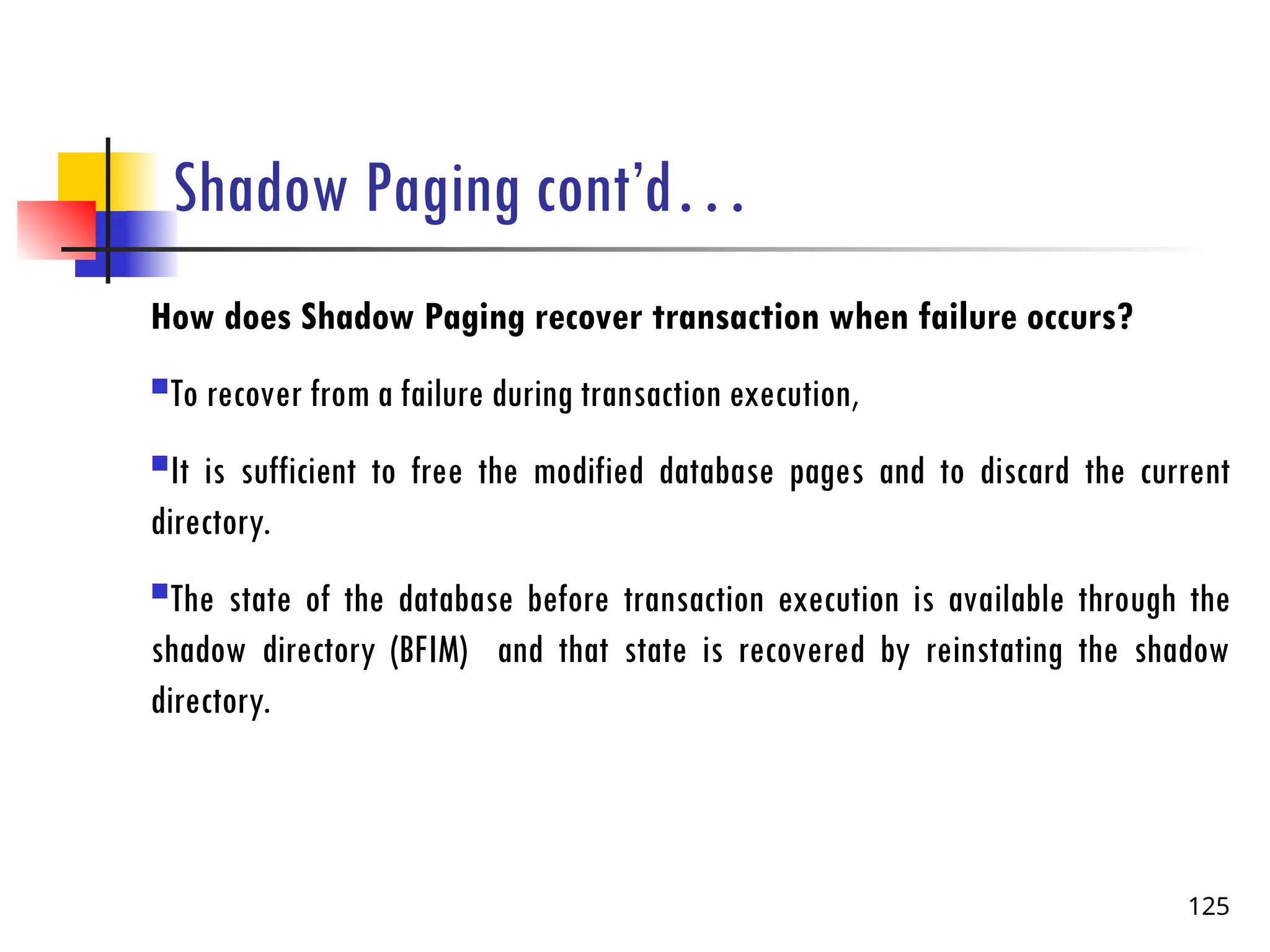 Shadow Paging cont’d…
How does Shadow Paging recover transaction when failure occurs?
To recover from a failure during transaction execution,
It is sufficient to free the modified database pages and to discard the current
directory.
The state of the database before transaction execution is available through the
shadow directory (BFIM) and that state is recovered by reinstating the shadow
directory.
125
 