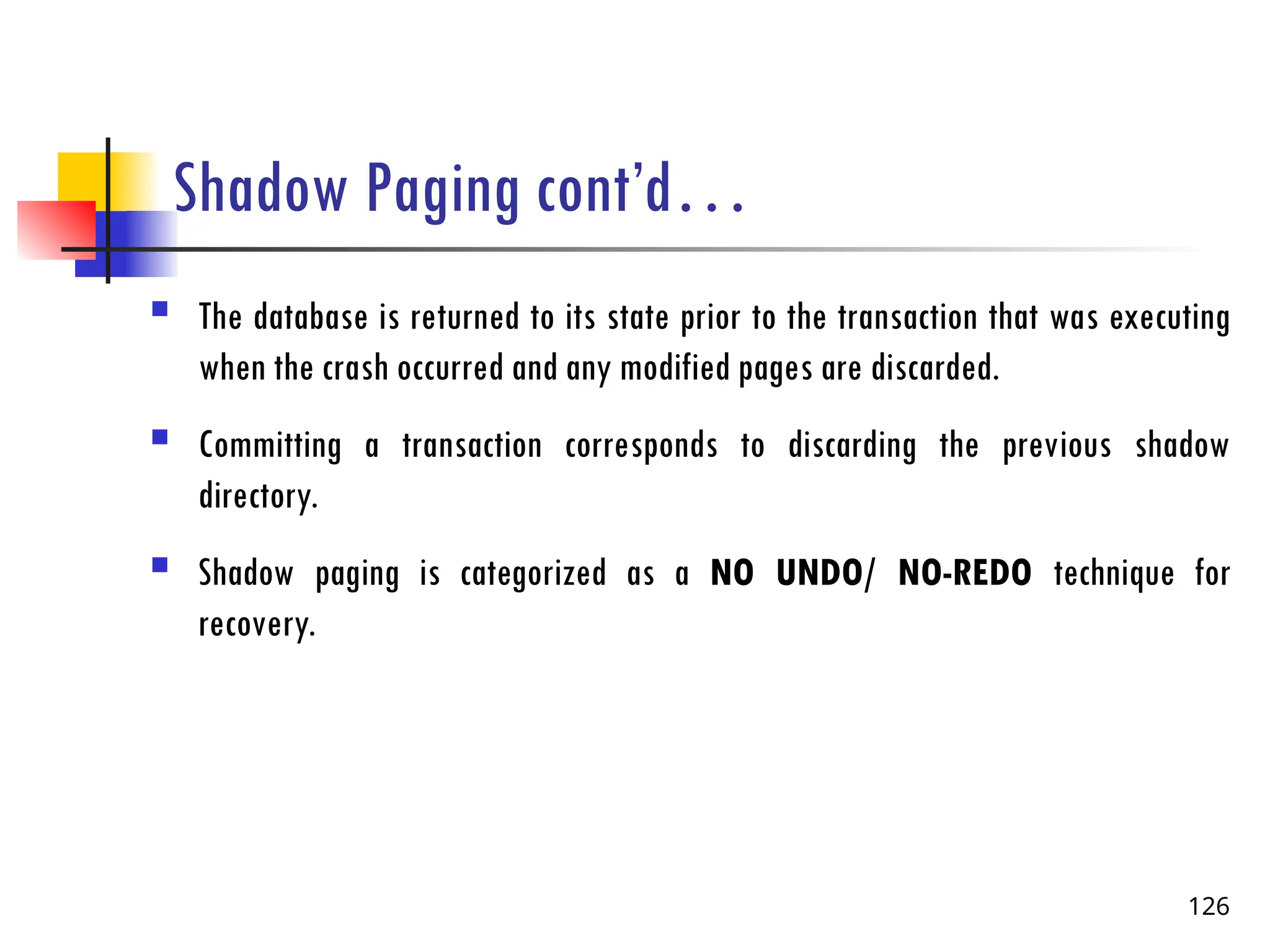 Shadow Paging cont’d…
 The database is returned to its state prior to the transaction that was executing
when the crash occurred and any modified pages are discarded.
 Committing a transaction corresponds to discarding the previous shadow
directory.
 Shadow paging is categorized as a NO UNDO/ NO-REDO technique for
recovery.
126
 