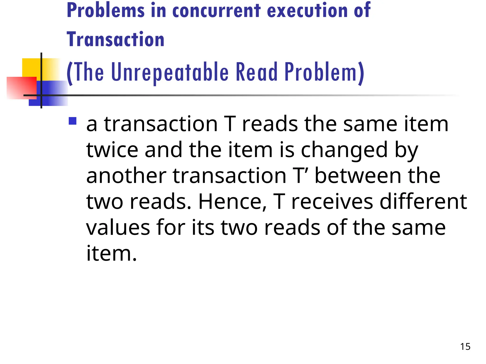 Problems in concurrent execution of
Transaction
(The Unrepeatable Read Problem)
 a transaction T reads the same item
twice and the item is changed by
another transaction T’ between the
two reads. Hence, T receives different
values for its two reads of the same
item.
15
 