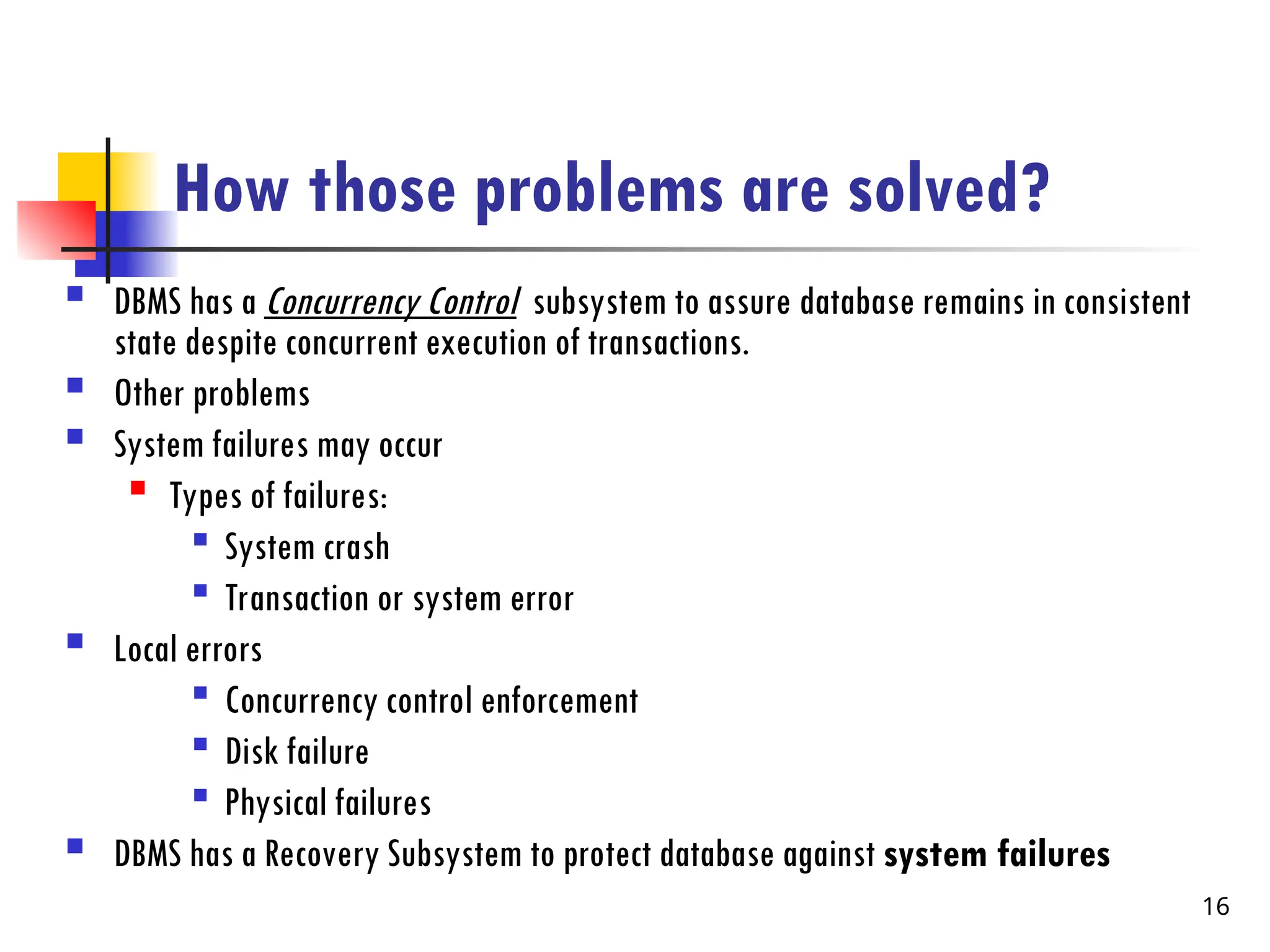 How those problems are solved?
 DBMS has a Concurrency Control subsystem to assure database remains in consistent
state despite concurrent execution of transactions.
 Other problems
 System failures may occur

Types of failures:

System crash

Transaction or system error
 Local errors

Concurrency control enforcement

Disk failure

Physical failures
 DBMS has a Recovery Subsystem to protect database against system failures
16
 