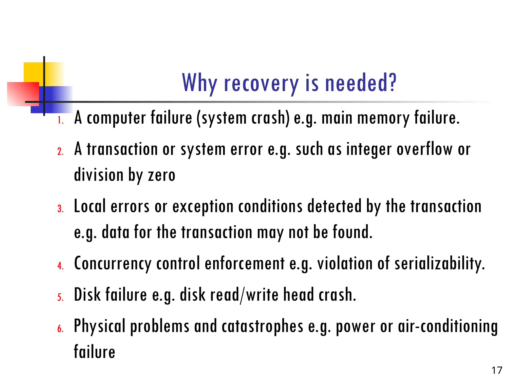 Why recovery is needed?
1. A computer failure (system crash) e.g. main memory failure.
2. A transaction or system error e.g. such as integer overflow or
division by zero
3. Local errors or exception conditions detected by the transaction
e.g. data for the transaction may not be found.
4. Concurrency control enforcement e.g. violation of serializability.
5. Disk failure e.g. disk read/write head crash.
6. Physical problems and catastrophes e.g. power or air-conditioning
failure
17
 