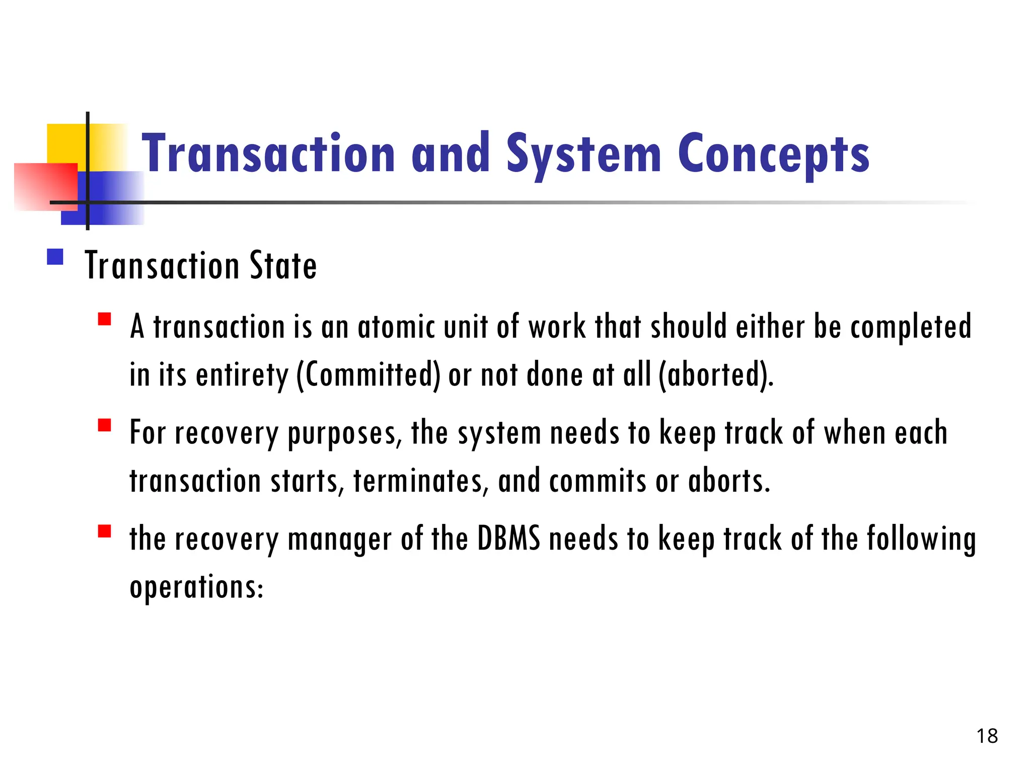 Transaction and System Concepts
 Transaction State
 A transaction is an atomic unit of work that should either be completed
in its entirety (Committed) or not done at all (aborted).
 For recovery purposes, the system needs to keep track of when each
transaction starts, terminates, and commits or aborts.
 the recovery manager of the DBMS needs to keep track of the following
operations:
18
 