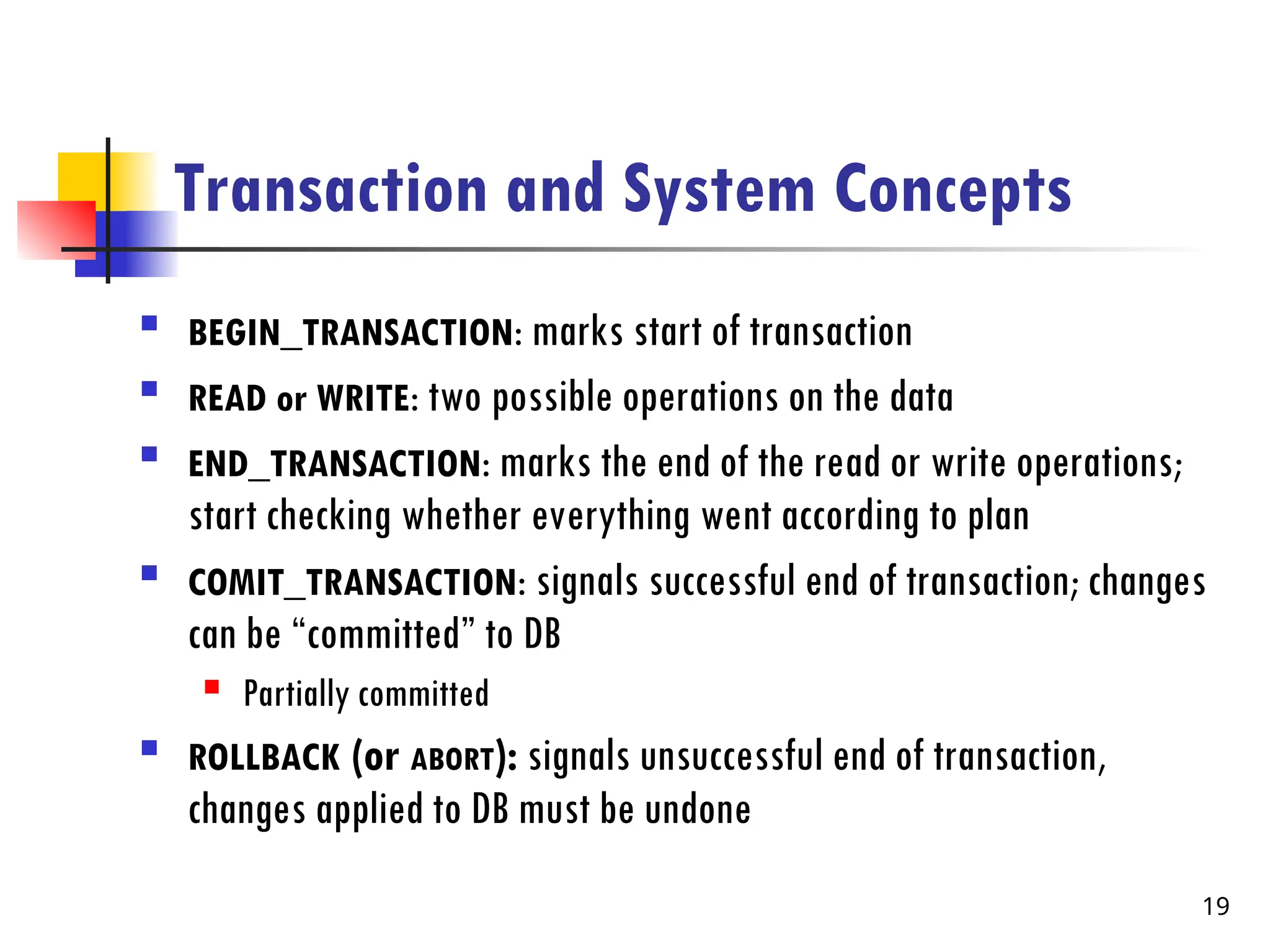 Transaction and System Concepts

BEGIN_TRANSACTION: marks start of transaction

READ or WRITE: two possible operations on the data

END_TRANSACTION: marks the end of the read or write operations;
start checking whether everything went according to plan

COMIT_TRANSACTION: signals successful end of transaction; changes
can be “committed” to DB
 Partially committed

ROLLBACK (or ABORT): signals unsuccessful end of transaction,
changes applied to DB must be undone
19
 