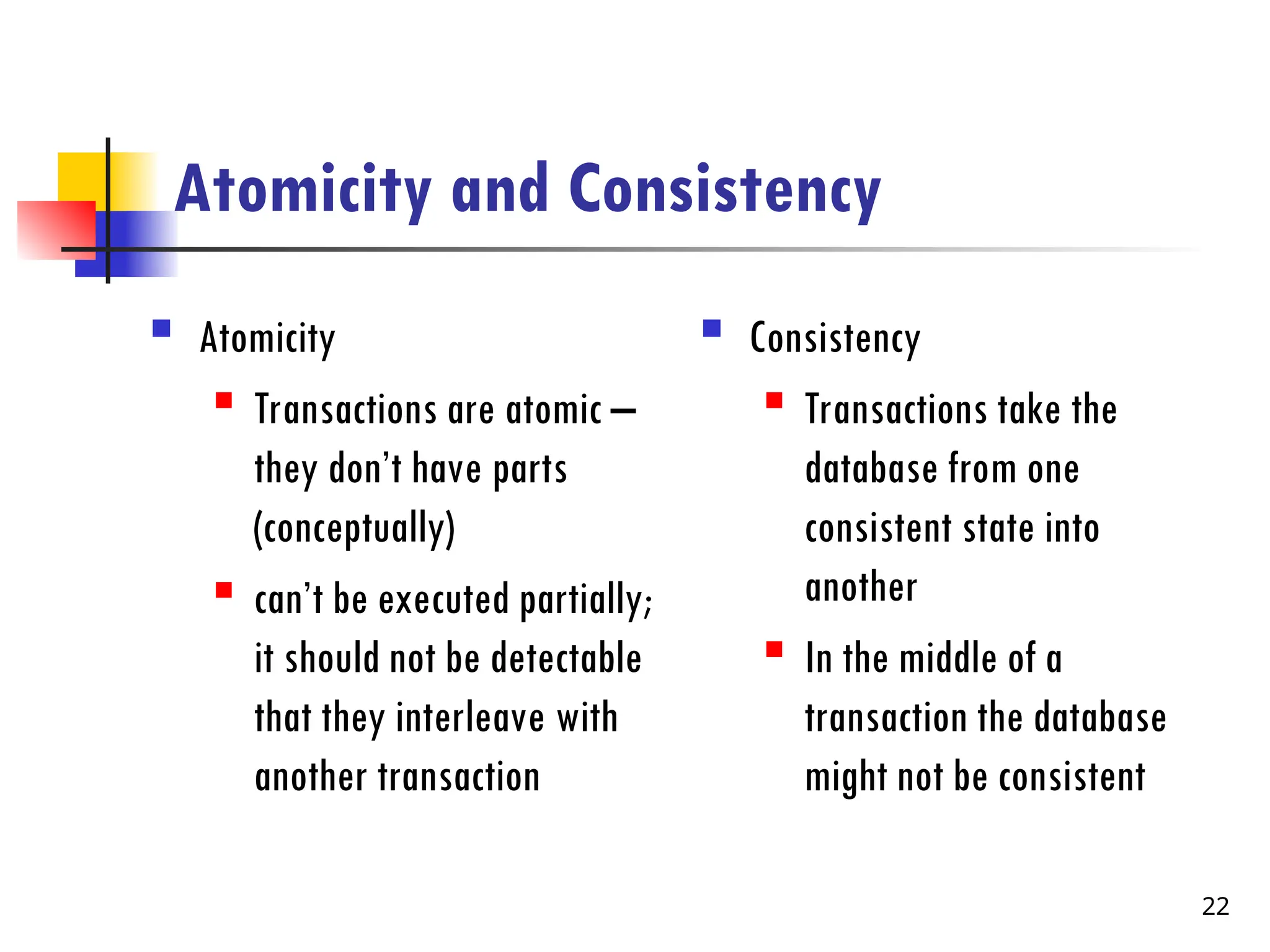 Atomicity and Consistency
 Atomicity
 Transactions are atomic –
they don’t have parts
(conceptually)
 can’t be executed partially;
it should not be detectable
that they interleave with
another transaction
 Consistency
 Transactions take the
database from one
consistent state into
another
 In the middle of a
transaction the database
might not be consistent
22
 