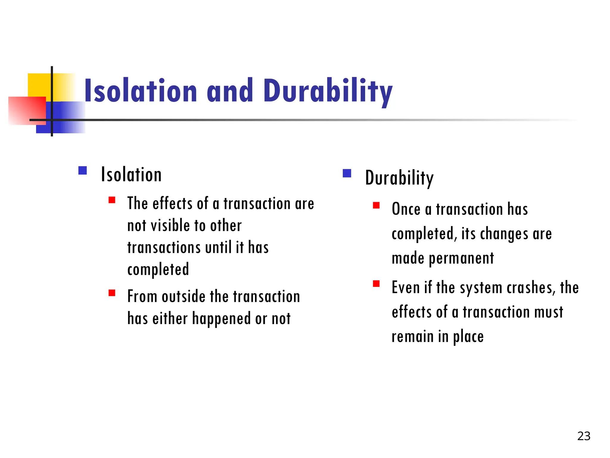 Isolation and Durability
 Isolation
 The effects of a transaction are
not visible to other
transactions until it has
completed
 From outside the transaction
has either happened or not
 Durability
 Once a transaction has
completed, its changes are
made permanent
 Even if the system crashes, the
effects of a transaction must
remain in place
23
 