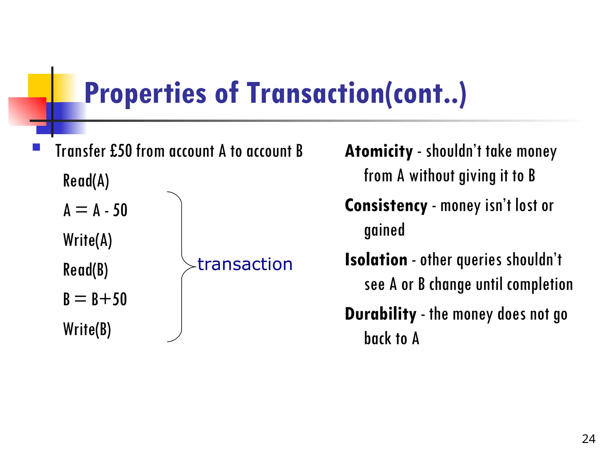 Properties of Transaction(cont..)
 Transfer £50 from account A to account B
Read(A)
A = A - 50
Write(A)
Read(B)
B = B+50
Write(B)
Atomicity - shouldn’t take money
from A without giving it to B
Consistency - money isn’t lost or
gained
Isolation - other queries shouldn’t
see A or B change until completion
Durability - the money does not go
back to A
transaction
24
 