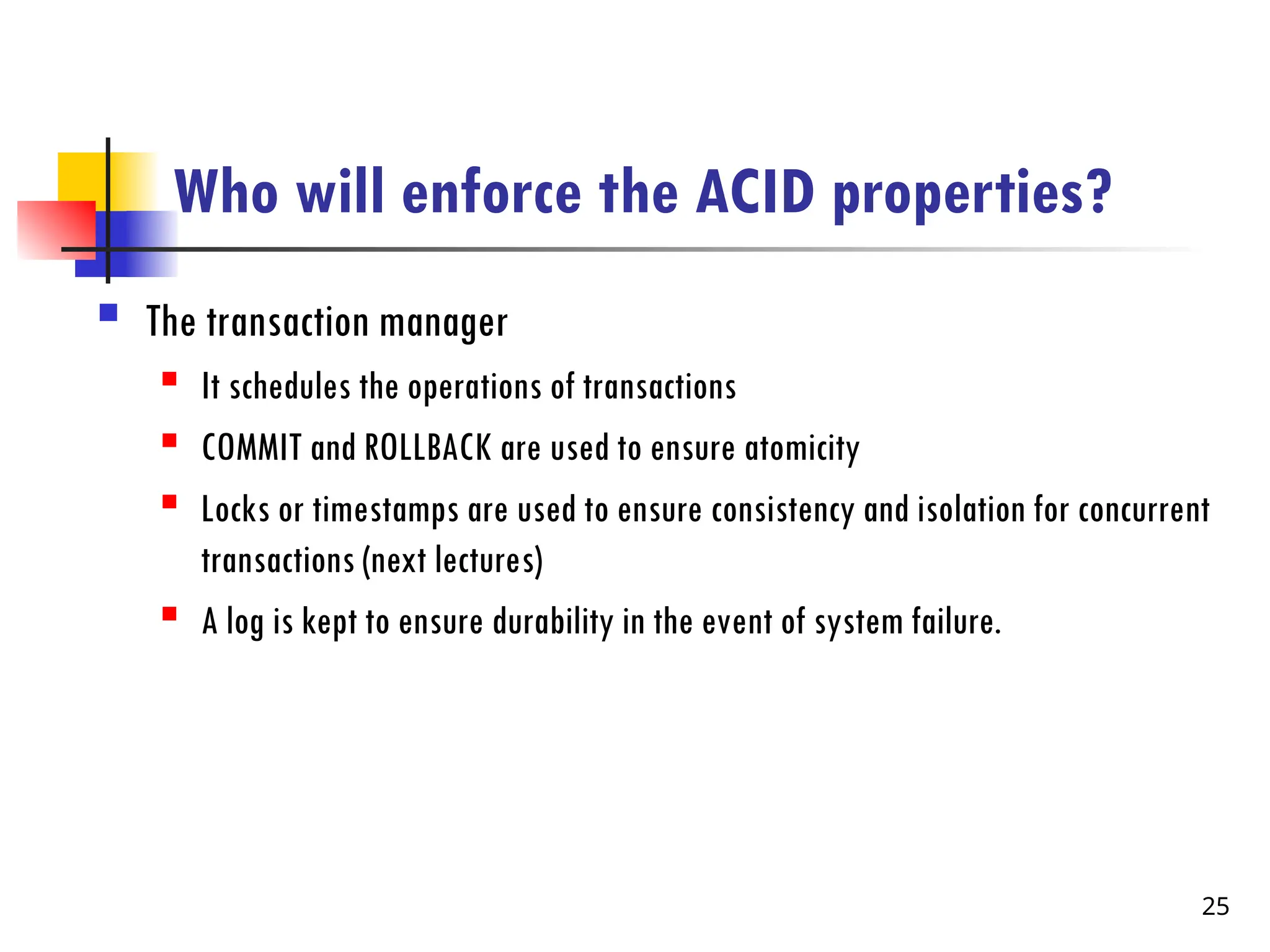Who will enforce the ACID properties?
 The transaction manager
 It schedules the operations of transactions
 COMMIT and ROLLBACK are used to ensure atomicity
 Locks or timestamps are used to ensure consistency and isolation for concurrent
transactions (next lectures)
 A log is kept to ensure durability in the event of system failure.
25
 