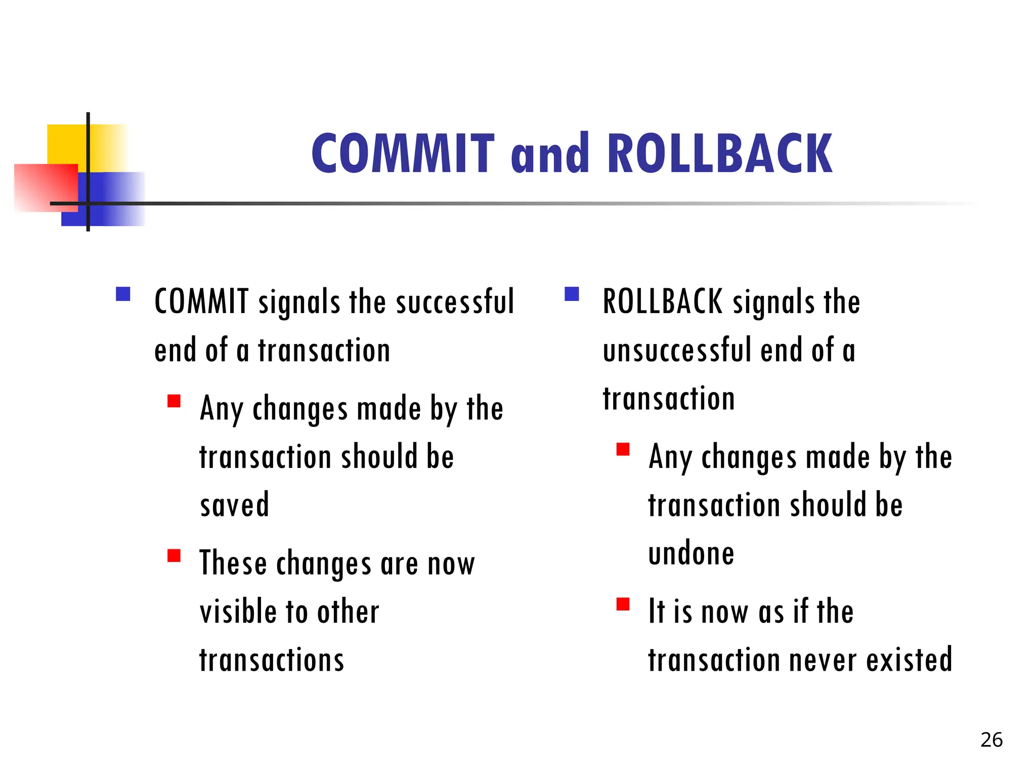 COMMIT and ROLLBACK
 COMMIT signals the successful
end of a transaction
 Any changes made by the
transaction should be
saved
 These changes are now
visible to other
transactions
 ROLLBACK signals the
unsuccessful end of a
transaction
 Any changes made by the
transaction should be
undone
 It is now as if the
transaction never existed
26
 