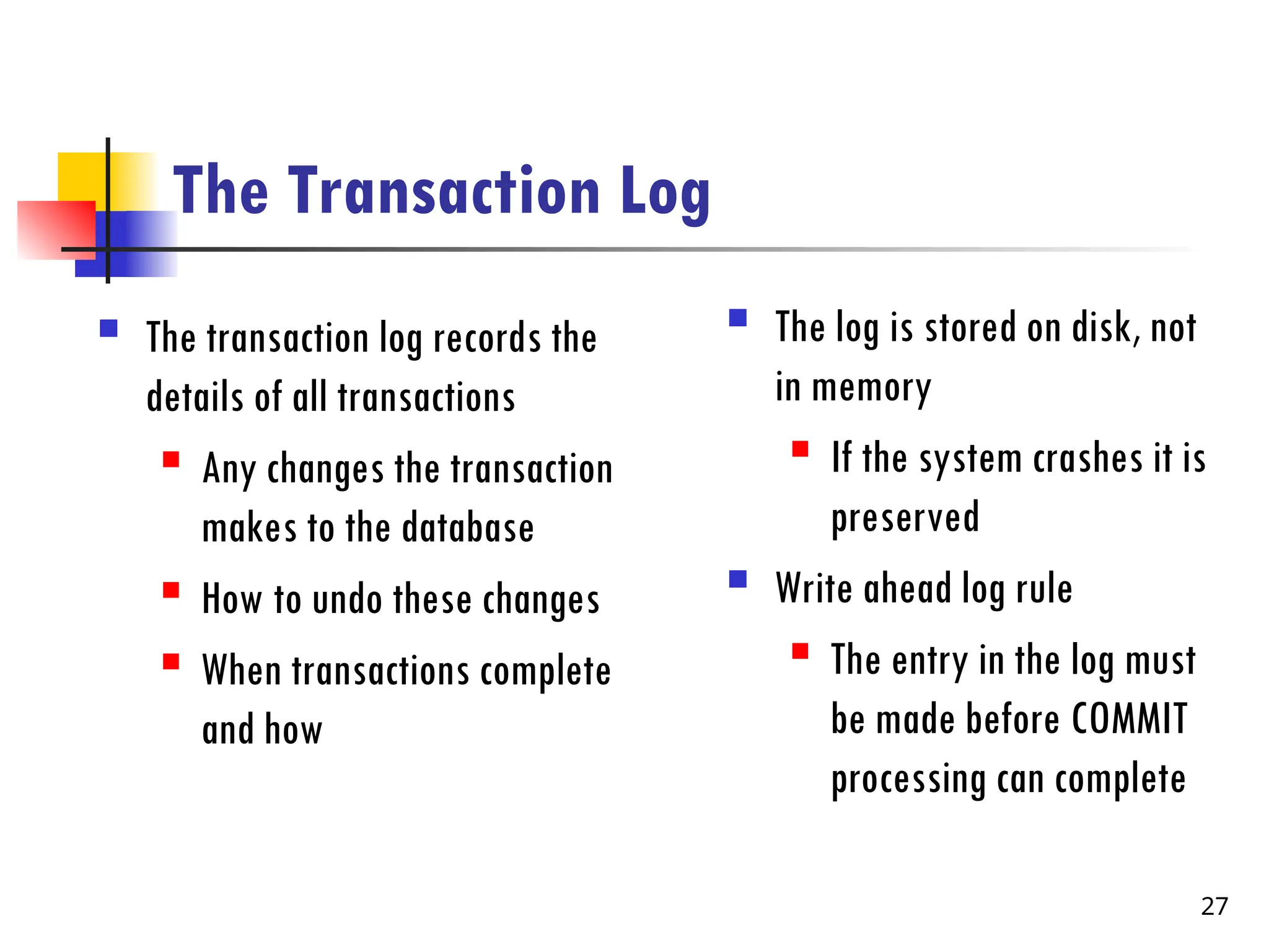 The Transaction Log
 The transaction log records the
details of all transactions
 Any changes the transaction
makes to the database
 How to undo these changes
 When transactions complete
and how
 The log is stored on disk, not
in memory
 If the system crashes it is
preserved
 Write ahead log rule
 The entry in the log must
be made before COMMIT
processing can complete
27
 
