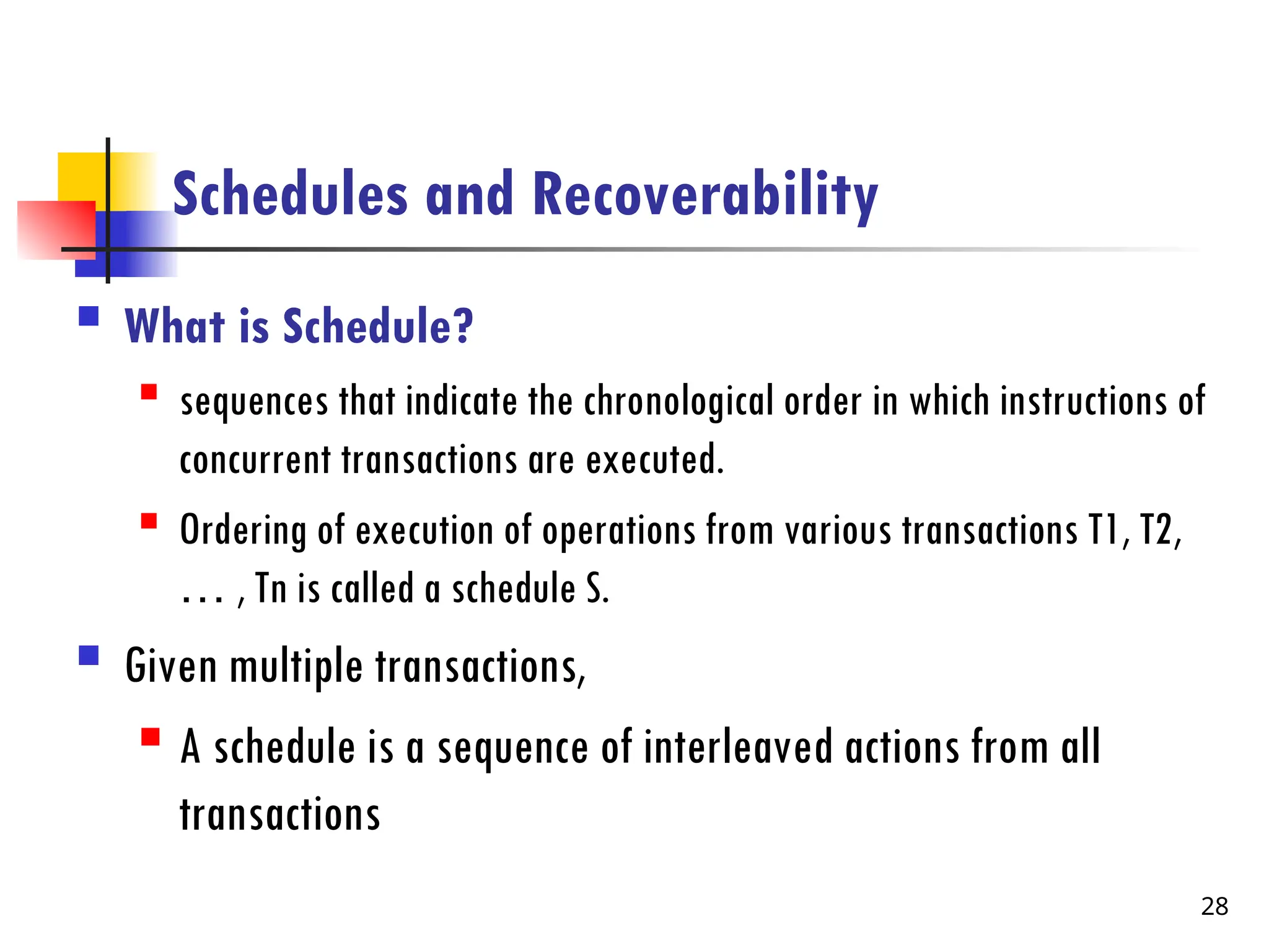 Schedules and Recoverability
 What is Schedule?
 sequences that indicate the chronological order in which instructions of
concurrent transactions are executed.
 Ordering of execution of operations from various transactions T1, T2,
… , Tn is called a schedule S.
 Given multiple transactions,
 A schedule is a sequence of interleaved actions from all
transactions
28
 