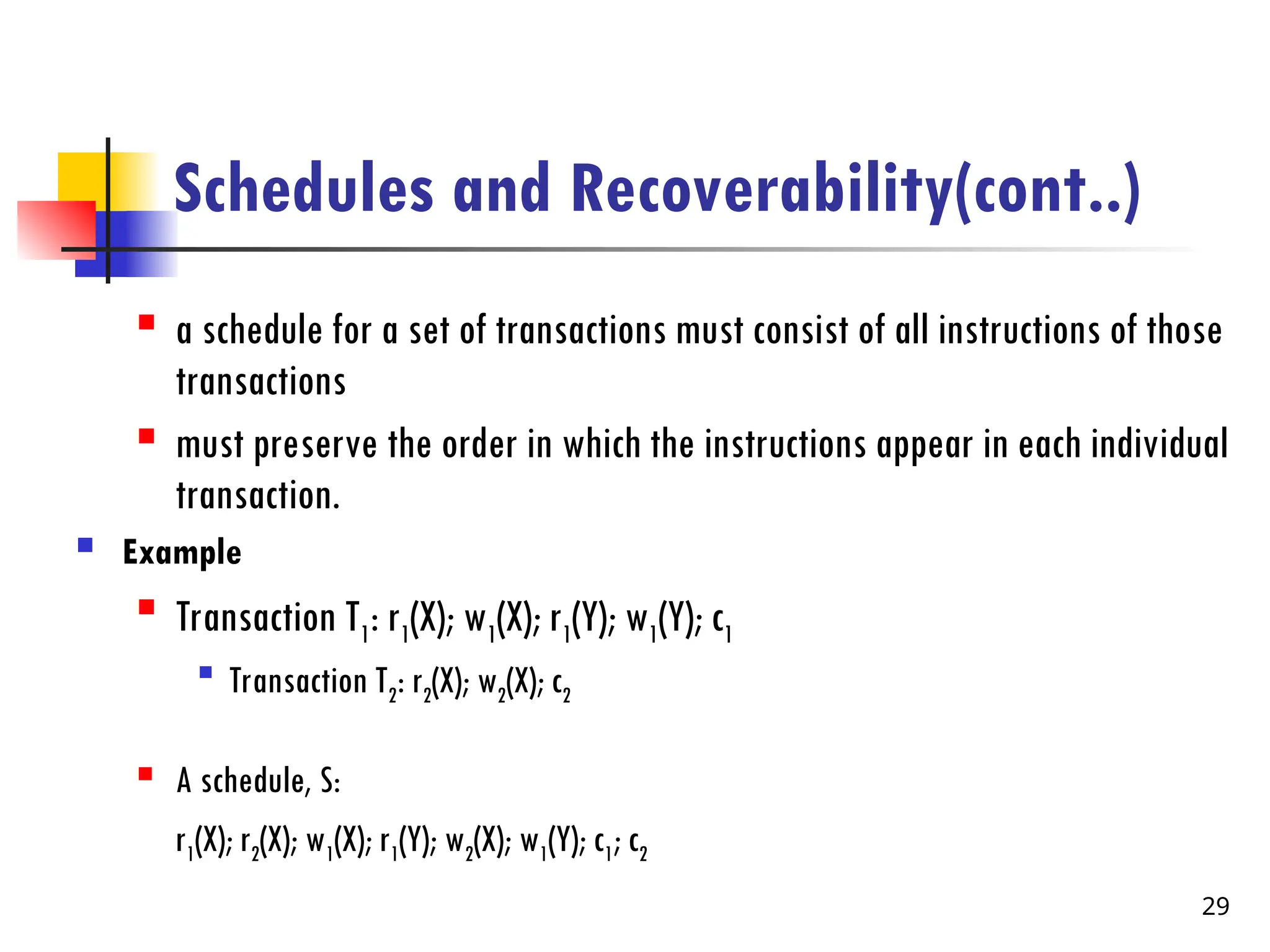 Schedules and Recoverability(cont..)
 a schedule for a set of transactions must consist of all instructions of those
transactions
 must preserve the order in which the instructions appear in each individual
transaction.
 Example

Transaction T1: r1(X); w1(X); r1(Y); w1(Y); c1

Transaction T2: r2(X); w2(X); c2
 A schedule, S:
r1(X); r2(X); w1(X); r1(Y); w2(X); w1(Y); c1; c2
29
 