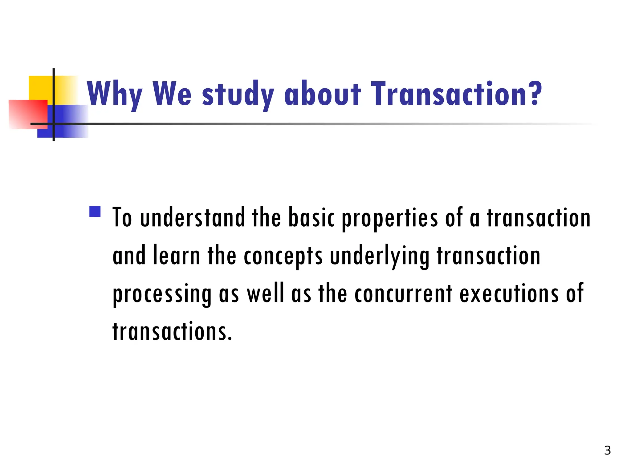 Why We study about Transaction?
 To understand the basic properties of a transaction
and learn the concepts underlying transaction
processing as well as the concurrent executions of
transactions.
3
 