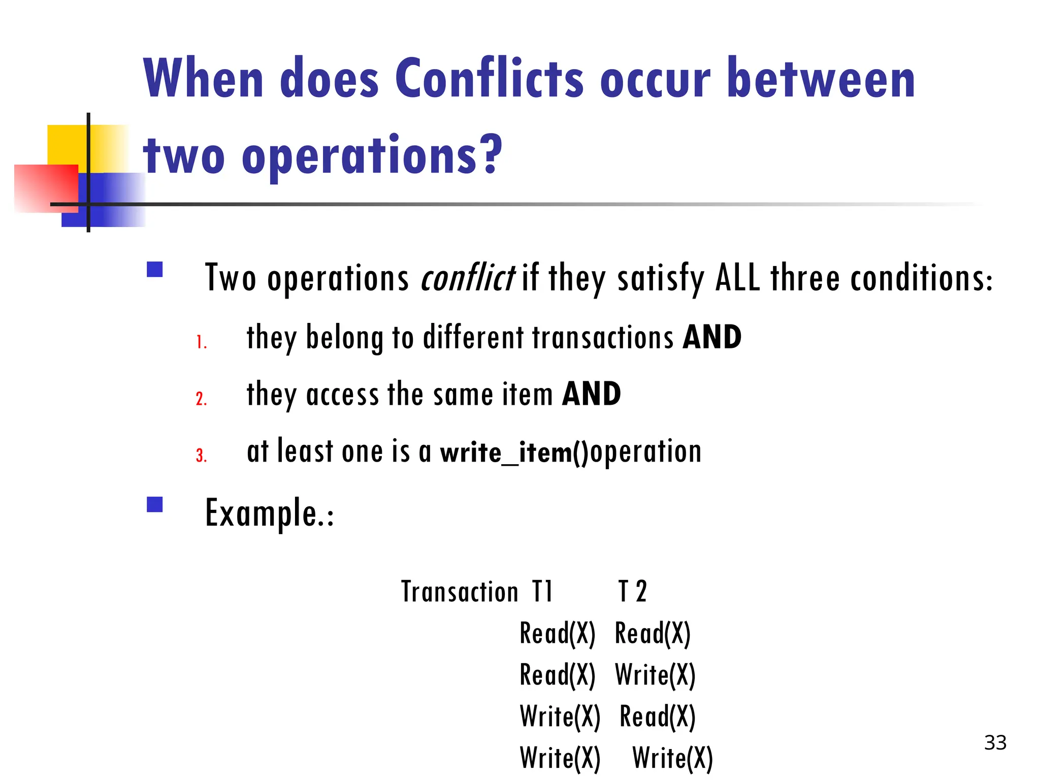 When does Conflicts occur between
two operations?
 Two operations conflict if they satisfy ALL three conditions:
1. they belong to different transactions AND
2. they access the same item AND
3. at least one is a write_item()operation
 Example.:
Transaction T1 T 2
Read(X) Read(X)
Read(X) Write(X)
Write(X) Read(X)
Write(X) Write(X)
33
 