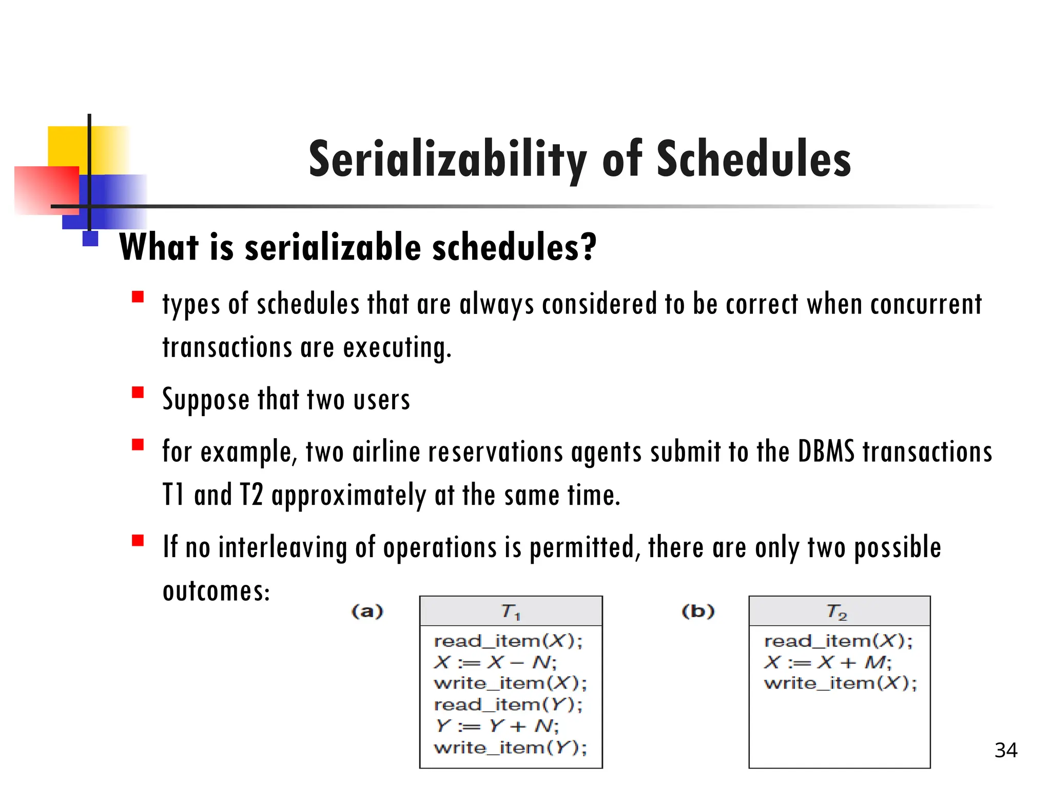 Serializability of Schedules
 What is serializable schedules?

types of schedules that are always considered to be correct when concurrent
transactions are executing.

Suppose that two users

for example, two airline reservations agents submit to the DBMS transactions
T1 and T2 approximately at the same time.
 If no interleaving of operations is permitted, there are only two possible
outcomes:
34
 