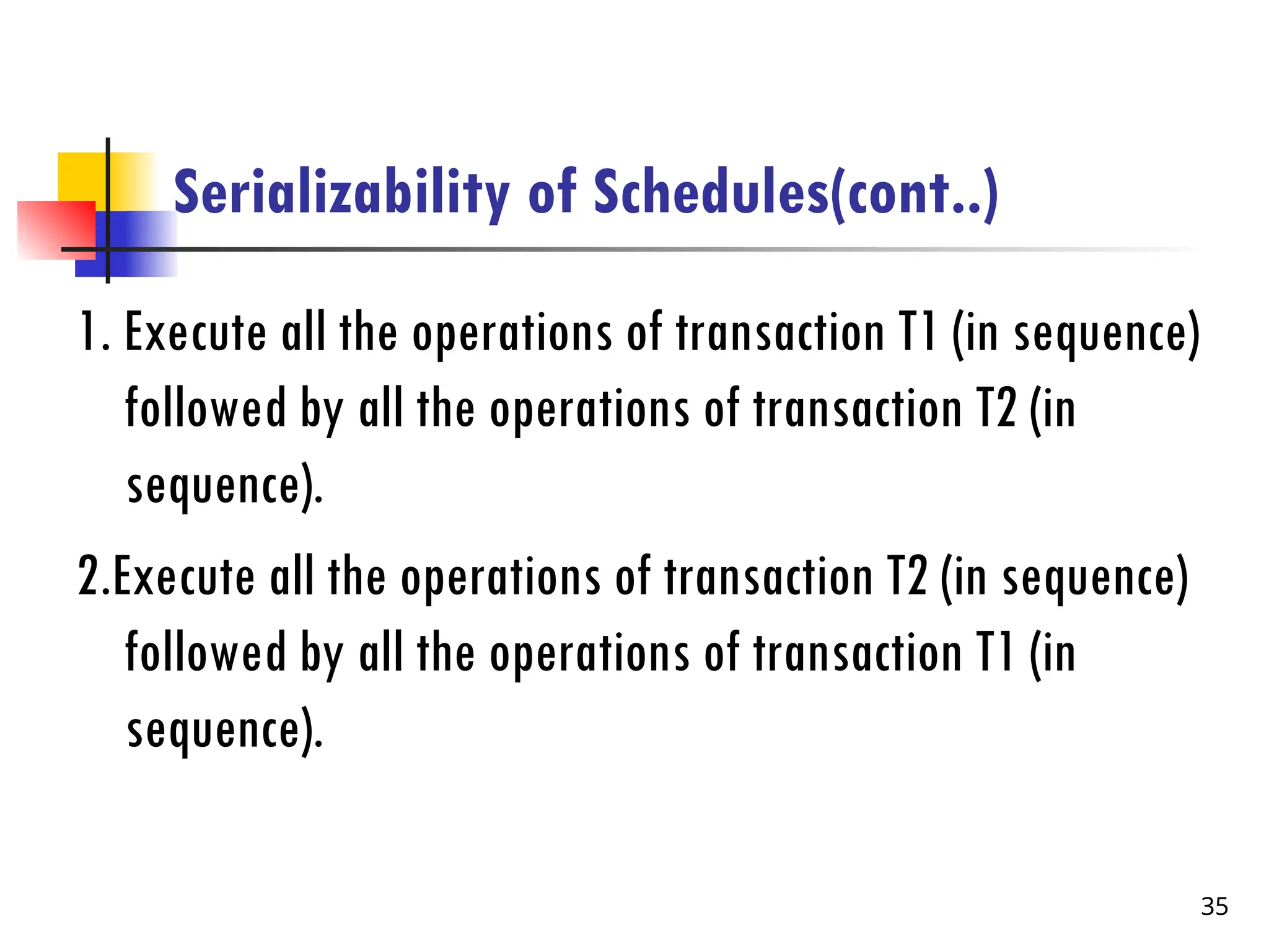 Serializability of Schedules(cont..)
1. Execute all the operations of transaction T1 (in sequence)
followed by all the operations of transaction T2 (in
sequence).
2.Execute all the operations of transaction T2 (in sequence)
followed by all the operations of transaction T1 (in
sequence).
35
 