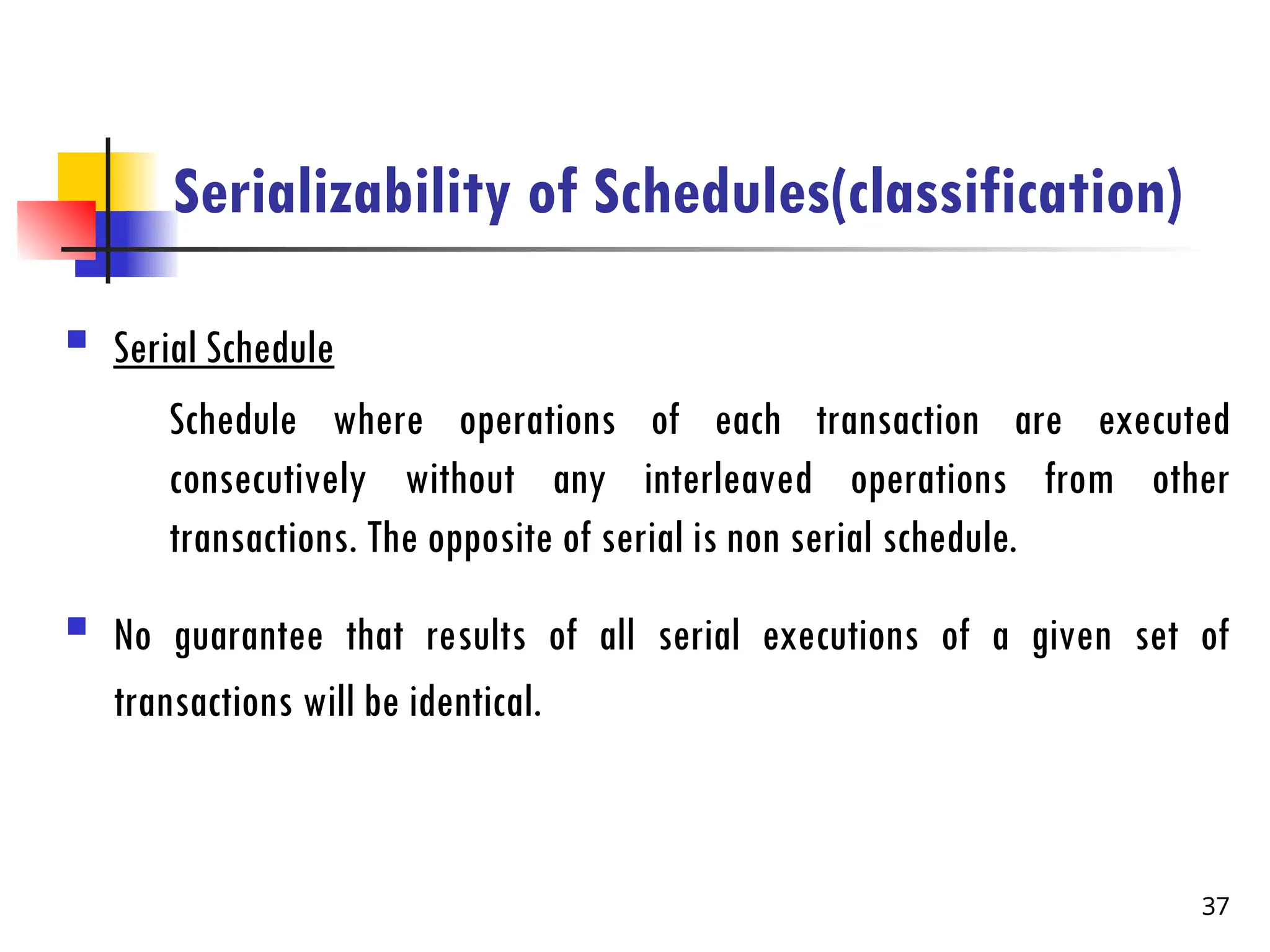 Serializability of Schedules(classification)
 Serial Schedule
Schedule where operations of each transaction are executed
consecutively without any interleaved operations from other
transactions. The opposite of serial is non serial schedule.
 No guarantee that results of all serial executions of a given set of
transactions will be identical.
37
 