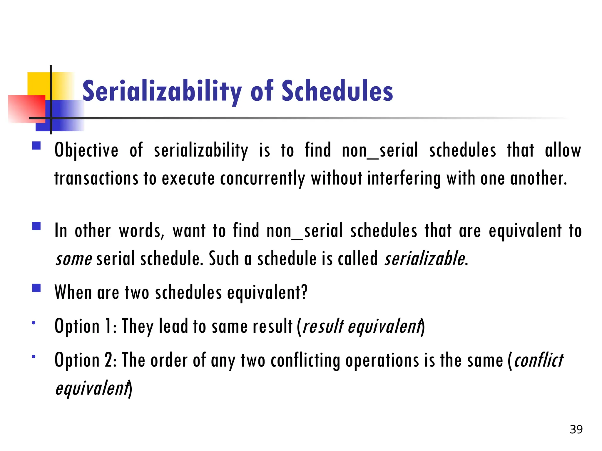 Serializability of Schedules
 Objective of serializability is to find non_serial schedules that allow
transactions to execute concurrently without interfering with one another.
 In other words, want to find non_serial schedules that are equivalent to
some serial schedule. Such a schedule is called serializable.
 When are two schedules equivalent?
• Option 1: They lead to same result (result equivalent)
• Option 2: The order of any two conflicting operations is the same (conflict
equivalent)
39
 