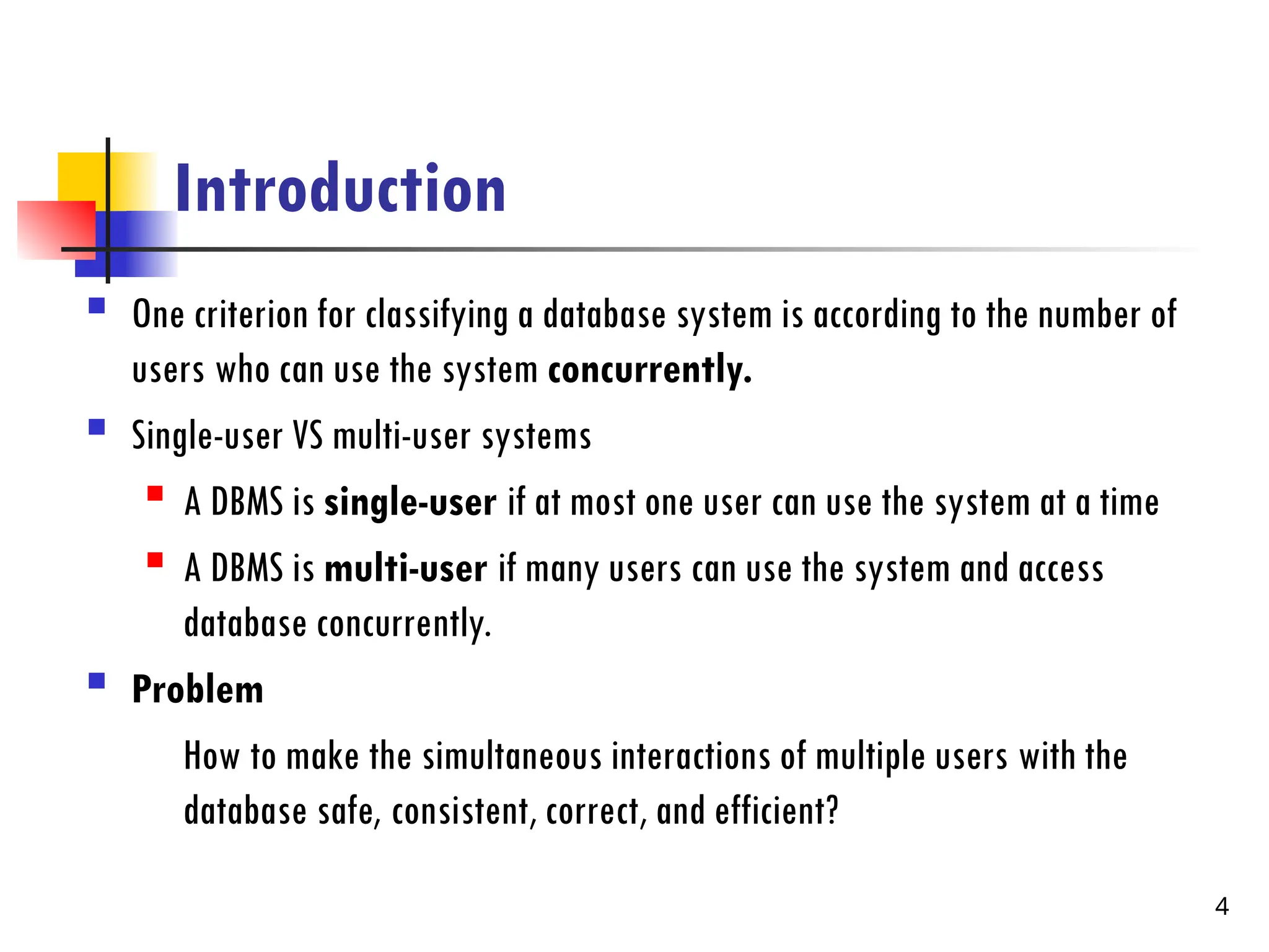 Introduction
 One criterion for classifying a database system is according to the number of
users who can use the system concurrently.
 Single-user VS multi-user systems
 A DBMS is single-user if at most one user can use the system at a time
 A DBMS is multi-user if many users can use the system and access
database concurrently.
 Problem
How to make the simultaneous interactions of multiple users with the
database safe, consistent, correct, and efficient?
4
 